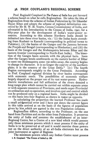 36. PROF. COUPLAND'S REGIONAL SCHEME
Prof. Reginald Coupland in The Future of India has put forward
a scheme based on what he calls Regionalism. He takes the idea of
Regionalism from the scheme of Indian Federation by Sir Sikandar
Hayat Khan and adopts the scheme of regional delimitation con-
ceived by Mr M. W. M. Yeatts, Census Commissioner of India, and
advocated in his Introduction to the Census of India, 1941, for a
fifty-year plan for the development of India's water-power re-
sources. According to this scheme Northern India should be
delimited into three river basins, viz.: '(i) the Indus basin stretch-
ing from Kashmir to Karachi (corresponding in political terms to
Pakistan), (ii) the basins of the Ganges and the Jamuna between
the Punjab and Bengal (corresponding to Hindustan), and (iii) the
basin of the Ganges and the Brahmaputra between Bihar and the
eastern frontier (corresponding to North-East India). The bisec-
tion of the Ganges basin accords with the physical facts. Soon
after the Ganges bends southwards on the eastern border of Bihar
to meet tne Brahmaputra some 150 miles away, the country begins
to change its character. It is no longer the country of the northern
plain; it is the country of the Great Delta.
31
(iv) The fourth
Region corresponds roughly to the Great Peninsula. According
to Prof. Coupland regional division by river basins corresponds
with economic needs. The possibilities of economic welfare
largely depend on the proper use of its vast water-power. Hydro-
electric installations and full utilization of the rivers demand a
long-range plan which cannot be carried out within separate areas
or with separate resources of Provinces, and needs super-Provincial
co-ordination and co-operation, and involves cost and control which
can be produced only on a regional basis. India might be divided
on this basis into four Regions as shown in TABLE LII
opposite.
*
In calculating the proportion the learned Professor has made
a small arithmetical error and I have put down the correct figure
in this table arrived at on the basis of the figures of population
given by him^which
are quoted in the two Population columns.
Regionalism differs, according to the Professor, on the one
hand from Partition and on the other from Federation. It preserves
the unity of India and* assumes the establishment of an inter-
RegionaJ Centre, but a Centre of a new kind which would possess
only those minimum powers which it must possess if the unity of
India is to be preserved at all and it would exercise those powers
not on the direct authority of an all-India electorate but as the
joint instrument or agent of Regions.
The minimum powers which any Indian Centre mjist possess
1. R. Coupland: "The Future of India, p. 120.
 
