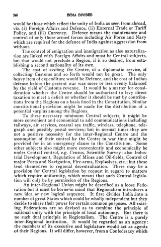 34 INDIA DIVIDED
would be those which reflect the unity of India as seen from abroad,
viz. (i) Foreign Affairs and Defence, (ii) External Trade or Tariff
Policy, and (iii) Currency. Defence means the maintenance and
control of only those armed forces including Air Force and Navy
which are required for the defence of India against aggression from
without.
The control t
of emigration and immigration as also naturaliza-
tion are linked with Foreign Affairs and must be Central subjects,
but that would not preclude a Region, if it so desired, from esta-
blishing a second nationality of its own.
The cost of staffing the Centre, of a diplomatic service, of
collecting Customs and so forth would not be great. The only
heavy item of expenditure would be Defence, and the cost of Indian
defence before the present war was more or less evenly balanced
by the yield of Customs revenue. It would be a matter for consi-
deration whether the Centre should be authorized to levy direct
taxation to meet a deficit or whether it should be met by contribu-
tions from the Regions on a basis fixed in the Constitution. Similar
constitutional provision mig'ht be made for the distribution of a
potential surplus among the Regions.
To these necessary minimum Central subjects, it might be
more convenient and economical to add communications including
railways, air services, coastal sea traffic, wireless, telephone, tele-
graph and possibly postal services; but in normal times they are
not a positive necessity for the inter-Regional Centre and the
assumption of their control by the Centre in war time might be
provided for in an emergency clause in the Constitution. Some
other subjects also might more conveniently and economically be
under Central control, e.g. Census, Scientific Survey; also Indus-
trial Development, Regulation of Mines and Oil-fields, Control of
major Ports and Navigation, Fire-arms, Explosives, etc.; but these
lend themselves to regional decentralization. There may be a
provision for Central legislation by request in regard to matters
which require uniformity, which means that such Central legisla-
tion will onty be by permission of the Regions.
An inter-Regional Union might be described as a loose Fede-
ration but it must be borne*in mind that Regionalism introduces a
new idea or new logical sequence. It first divides India anto a
number of great States which could be wholly independent but they
decide to share their power for certain common purposes. All exist-
ing Federations are so devised as to combine the principle of
national unity with the principle of local autonomy. But there is
no such dual principle in Regionalism. The Centre is a purely
inter-Regional institution. It would be regarded as an agency:
the members of its executive and legislature would act as agents
of their Regions. It will differ, however, from a Confedeiacy which
 