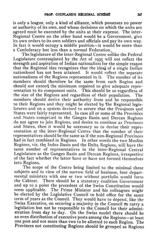 PROF. COUPtAND'S REGIONAL SCHEME 34?
is only a league, only a kind of alliance, which possesses no power
or authority of its own, and whose decisions on which the units are
agreed must be executed by the units at their expense. The inter-
Regional Centre on the other hand would be a Government, give
its own orders to its own soldiers and officials and pay its own way.
In fact it would occupy a middle position it would be more than
a Confederacy but less than a normal Federation.
The legislature of the inter-Regional Centre unlike the Federal
Legislature contemplated by the Act of 1935 will not reflect the
strength and aspiration of Indian nationalism for the simple reason
that the Regional idea recognizes that the idea] -of a single Indian
nationhood has not been attained. It would reflect the separate
nationalisms of the Regions represented in it. The number of its
members should therefore be the same from each Region and
should not exceecl the minimum required to give adequate repre-
sentation to its component units. This should be so regardless of
the size of the Regions and regardless of their population. The
members should derive their authority from and be responsible
to their Regions and they might be elected by the Regional legis-
latures and on a system devised to secure that the Provinces and
States were fairly represented. In case all or some of the Provinces
and States comprised in the Ganges Basin and Deccan Regions
do not agree to join Regions, and desire to continue as Provinces
and States, then it would be necessary so to devise their repre-
sentation at the inter-Regional Centre that the number of their
representatives should be the same as if the non-Regional Provinces
had in fact combined in Regions. In other words the two Muslim
Regions, viz. the Indus Basin and the Delta Regions, will have the
same number of representatives in the inter-Regional Central
Legislature as the Ganges Basin and Deccan Regions, irrespective
of the fact whether the latter have or have not formed themselves
into Regions.
^The scope of the Centre being limited to the minimal three
subjects and in view of the narrow field of business, four depart-
mental ministers with one or two without portfolio would form
the Cabinet. There should be a statutory coalition Government
and up to a point the precedent of the Swiss Constitution would
seem applicable. The Prime Minister and his colleagues might
be elected by the Legislative Council to hold office for the same
term of years as the Council. They would have to depend, like the
Swiss Executive, on securing a majority in the Council tb carry a
legislation but not be responsible to the Council for their admini-
stration from day to day. On the Swiss model there should be
an even distribution of executive posts among the Regions at least
one post and not more than two to be allotted to each Region. The
Provinces not constituting Regions should lie grouped as Regions
 