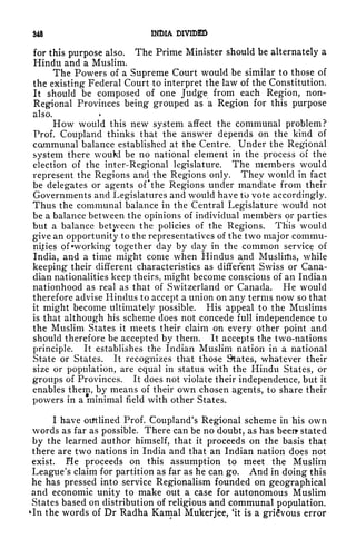 348 INDIA DIVIDED
for this purpose also. The Prime Minister should be alternately a
Hindu and a Muslim.
The Powers of a Supreme Court would be similar to those of
the existing Federal Court to interpret the law of the Constitution.
It should be composed of one Judge from each Region, non-
Regional Provinces being grouped as a Region for this purpose
also.
How would this new system affect the communal problem?
Prof. Coupland thinks that the answer depends on the kind of
cammunal balance established at the Centre. Under the Regional
system there wouM be no national element in the process of the
election of the inter-Regional legislature. The members would
represent the Regions and the Regions only. They would in fact
be delegates or agents of'the Regions under mandate from their
Governments and Legislatures and would have to vote accordingly.
Thus the communal balance in the Central Legislature would not
be a balance between the opinions of individual members or parties
but a balance between the policies of the Regions. This would
give an opportunity to the representatives of the two major commu-
nities of "working together day by day in the common service of
India, and a time might come when Hindus and Muslitfis, while
keeping their different characteristics as different Swiss or Cana-
dian nationalities keep theirs, might become conscious of an Indian
nationhood as real as that of Switzerland or Canada. He would
therefore advise Hindus to accept a union on any terms now so that
it might become ultimately possible. His appeal to the Muslims
is that although his scheme does not concede full independence to
the Muslim States it meets their claim on every other point and
should therefore be accepted by them. It accepts the two-nations
principle. It establishes the Indian Muslim nation in a national
State or States. It recognizes that those States, whatever their
size or population, are equal in status with the Hindu States, or
groups of Provinces. It does not violate their independence, but it
enables them, by means of their own chosen agents, to share their
powers in a minimal field with other States.
I have outlined Prof. Coupland's Regional scheme in his own
words as far as possible. There can be no doubt, as has been* stated
by the learned author himself, that it proceeds on the basis that
there are two nations in India and that an Indian nation does not
exist. He proceeds on this assumption to meet the Muslim
League's claim for partition as far as he can go. And in doing this
he has pressed into service Regionalism founded on geographical
and economic unity to make out a case for autonomous Muslim
States based on distribution of religious and communal population.
*In the words of Dr Radha Kamal Mukerjee, 'it is a grievous error
 