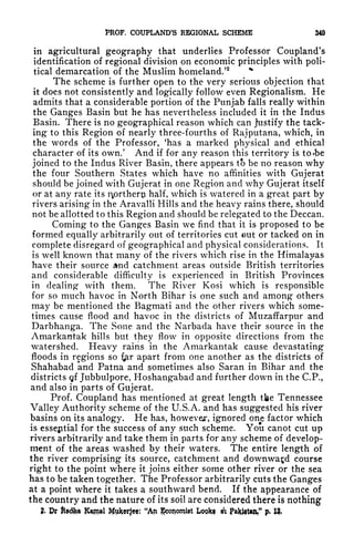 PROF. COUPLAND'S REGIONAL SCHEME 349
in agricultural geography that underlies Professor Coupland's
identification of regional division on economic principles with poli-
tical demarcation of the Muslim homeland.52 %
The scheme is further open to the very serious objection that
it does not consistently and logically follow even Regionalism. He
admits that a considerable portion of the Punjab falls really within
the Ganges Basin but he has nevertheless included it in the Indus
Basin. There is no geographical reason which can justify the tack-
ing to this Region of nearly three-fourths of Rajputana, which, in
the words of the Professor, 'has a marked physical and ethical
character of its own.' And if for any reaspn this territory is to -be
joined to the Indus River Basin, there appears to be no reason why
the four Southern States which have no affinities with Gujerat
should be joined with Gujerat in one Region and why Gujerat itself
or at any rate its i^orthero half, which is watered in a great part by
rivers arising in the Aravalli Hills and the heavy rains there, should
not be allotted to this Region and should be relegated to the Deccan.
Coming to the Ganges Basin we find that it is proposed to be
formed equally arbitrarily out of territories cut out or tacked on in
complete disregard of geographical and physical considerations. It
is well known that many of the rivers which rise in the Himalayas
have their source nd catchment areas outside British territories
and considerable difficulty is experienced in British Provinces
in dealing with them. The River Kosi which is responsible
for so much havoc in North Bihar is one such and among others
may be mentioned the Bagmati and the other rivers which some-
times cause flood and havoc in the districts of Muzaffarpur and
Darbhanga. The Sone and the Narbada have their source in the
Amarkantak hills but they flow in opposite directions from the
watershed. Heavy rains in the Amarkantak cause devastating
floods in regions so fer apart from one another as the districts of
Shahabad and Patna and sometimes also Saran in Bihar and the
districts gf Jubbulpore, Hoshangabad and further down in the C.P.,
and also in parts of Gujerat.
Prof. Coupland has mentioned at great length the Tennessee
Valley Authority scheme of the U.S.A. and has suggested his river
basins on its analogy. He has, howevejr, ignored one factor which
is essejitial for the success of any such scheme. You canot cut up
rivers arbitrarily and take them in parts for any scheme of develop-
ment of the areas washed by their waters. The entire length of
the river comprising its source, catchment and downward course
right to the point where it joins either some other river or the sea
has to be taken together. The Professor arbitrarily cuts the Ganges
at a point where it takes a southward bend. If the appearance of
the country and the nature of its soil are considered there is
nothing
& Dr ttafta Kamal Wfokerjee; "An JJconomtat Look* A Paklftan," p, tt,
 
