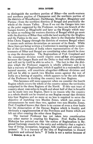 350 INDIA DIVIDED
to distinguish the northern portion of Bihar the north-western
and northern portion of Champaran and the northern portion of
the districts of IVfuzaffarpur, Darbhanga, Monghyr, Bhagalpur and
Purnea from the northern districts of Bengal and practically the
whole of the Assam Valley. ^
Even if we cut the Ganges into two
at the point suggested by the Professor, we have one branch of the
Ganges known as Bhagirathi and later as the Hoogly which may
be taken as washing the western districts of Bengal which go more
with the districts of Bihar than with the land washed by the Meghna
and the Padma in the east. Besides, there is the Damodar flowing
from Chota Nagpiy through the districts of western Bengal where
it causes such serious devastation on account of its floods. While
these lines are being written a Conference is meeting under a mem-
ber of the Government of India where representatives of the Gov-
ernments of Bihar and Bengal are considering what should be clone
to stop the devastation. The Regionalism of Prof. Coupland and
the consequent division would require some ad hoc arrangement
between the Ganges Basin and the Delta to deal with this problem
and will not by itsfclf be able to solve it. The fact is that the divi-
sion whiph the Professor suggests is wholly arbitrary and is in
fact a travesty of Regionalism, which if applied in a reasonable and
natural manner, will constitute altogether* different divisions and
will not be able to match two Muslim zones against the rest of
India on a footing of equality, which appears to be the sole object
of the Professor in dividing the country into four Regions.
This becomes still more apparent when we consider the fourth
Region which covers the whole of the country minus the territories
comprised in the three Regions of the North. If this vast tract of
country about 1000 miles in length and abqut half of that in breadth
can be made into one Region, there is no reason why the country
as a whole should not be treated as one Region except tfrat division
into four Regions and no more or no less is required to serve the
objective of matching two Muslim Zones, which can under no
circumstances be more than two, against two non-Muslim Zones.
Prof. Coupland knows that there is no excuse of even a river basin
for the demarcation of the Deccan Region which is frankly and
obviously a cqjiglomeraticm of the Provinces and States which are
left out after creating the other three Regions.
The learned Professor has not taken into consideration
any other matter in creating his Regions. Prof. Radha Kamal
Mukerjee has pointed out that 'the notion of Regionalism in Re-
gional Sociology stands for the unity and solidarity that a region's
way of
living,^occupation, language, folk tradition and culture re-
present/ 'It is a travesty of the idea of Regionalism to discard
linguistic and cultural facts/
8
If India is not a nation because of
3. Mukerjee, op. cit,, p. 13.
 