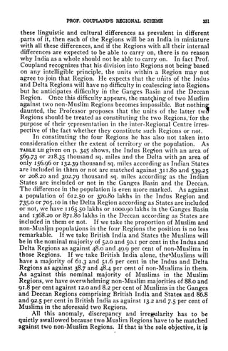 FROF. COUPLAND'S REGIONAL SCHEME 351
these linguistic and cultural differences as prevalent in different
parts of it, then each of the Regions will be an India in miniature
with all these differences, and if the Regions with all their internal
differences are expected to be able to carry on, there is no reason
why India as a whole should not be able to carry on. In fact Prof.
Coupland recognizes that his division into Regions not being based
on any intelligible principle, the units within a Region may not
agree to join that Region. He expects that the units of the Indus
and Delta Regions will have no difficulty in coalescing into Regions*
but he anticipates difficulty in the Ganges Basin and the Deccan
Region. Once this difficulty appears, the matching of two Muslim
against two non-Muslim Regions becomes impossible. But nothing
daunted, the Professor proposes that the units of the latter twa
Regions should be treated as constituting the two Regions, 'for the
purpose of their representation in the inter-Regional Centre irres-
pective of the fact whether they constitute such Regions or not.
In constituting the four Regions he has also not taken into
consideration either the extent of territory or the population. As
TABLE LII given on p. 345 shows, the Indus Region with an area of
569.73 or 218.35 thousand sq. miles and the Delta with an area of
only 156.96 or 132.39 thousand sq. miles according as Indian States
arc included in th&m or not are matched against 311.80 and 539.25
or 208.20 and 302.79 thousand sq. miles according as the Indian
States are included or not in the Ganges Basin and the Deccan.
The difference in the population is even more marked. As against
a population of 612.50 or 370.80 lakhs in the Indus Region and
735.0 or 705.10 in the Delta Region according as States are included
or not, we have 1165.50 lakhs or 1000.90 lakhs in the Ganges Basin
and 1368.20 or 871.80 lakhs in the Deccan according as States are
included in them or not. If we take the proportion of Muslim and
non-Muslim populations in the four Regions the position is no less
remarkable. If we take British India and States the Muslims will
be in the nominal majority of 52.0 and 50.1 per cent in the Indus and
Delta Regions as against 48.0 and 49.9 per cent of non-Muslims in
those Regions. If we take British India alone, theVMuslims will
have a majority of 61.3 and 51.6 per cent in the Indus and Delta
Regions as against 38.7 and 48.4 per cent of non-Muslims in them.
As against this nominal majority of Muslims in the Muslim
Regions, we have overwhelming non-Muslim majorities of 88.0 and
91.8 per cent against 12.0 and 8.2 per cent of Muslims in the Ganges
and Deccan Regions comprising British India and States and 86.8
and 92.5 per cent in British India as against 13.2 and 7.5 per cent of
Muslims in the aforesaid two Regions.
All this anomaly, discrepancy and irregularity has to be
quietly swallowed because two Muslim Regions have to be matched
against two non-Muslim Regions. If that is 'the sole objective, it i$
 