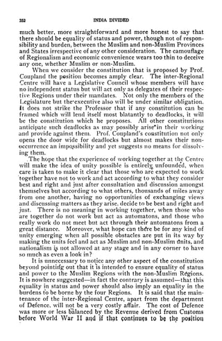 352 INDIA DIVIDED
much better, more straightforward and more honest to say that
there should be equality of status and power, though not of respon-
sibility and burden, between the Muslim and non-Muslim Provinces
and States irrespective of any other consideration. The camouflage
of Regionalism and economic convenience wears too thin to deceive
any one, whether Muslim or non-Muslim.
When we consider the constitution that is proposed by Prof.
Coupland the position becomes amply clear. The inter-Regional
Centre will have a Legislative Council whose members will have
no independent status but will act only as delegates of their respec-
tive Regions under their mandates. Not only the members of the
Legislature but the' executive also will be under similar obligation.
It does not strike the Professor that if any constitution can be
framed which will lend itself most blatantly to deadlocks, it will
be the constitution which he proposes. All other constitutions
anticipate such deadlocks as may possibly arise*in their working
and provide against them. Prof. Coupland's constitution not only
opens the door wide for deadlocks but almost makes their non-
occurrence an impossibility and yet suggests no means for dissolv-
ing them.
,The hope that the experience of working together at the Centre
will make the idea of unity possible is
entirely unfounded, when
care is taken to make it clear that those who are expected to work
'together have not to work and act according to what they consider
best and right and just after consultation and discussion amongst
themselves but according to what others, thousands of miles away
from one another, having no opportunities of exchanging views
and discussing- matters as they arise, decide to be best and right and
just. There is no meaning in working together, when those who
are together do not work but act as automatons, and those who
really work do not meet but act through their automatons from a
great distance. Moreover, what hope can thtfre be for any kind of
unity emerging when all possible obstacles are put in its way by
making the units feel and act as Muslim and non-Muslim Units, and
nationalism i$ not allowed at any stage and in any corner to have
so much as even a look in?
It is unnecessary to notice any other aspect of the constitution
beyond pointirfg out that it is intended to ensure equality of status
and power to the Muslim Regions with the non-Muslim Rdgions.
It is nowhere suggested in fact the contrary is assumed that this
equality in status and power should also imply an equality in the
burdens to be borne by the four Regions. It is said that the main-
tenance of the inter-Regional Centre, apart from the department
of Defence, will not be a very costly affair. The cost of Defence
was more or less Balanced by the Revenue derived from Customs
before World War II and if th^t ?ontjnu?s to b thp position
 