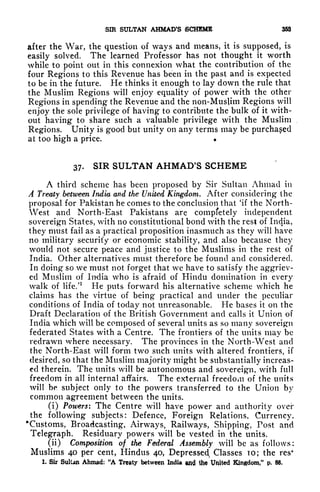 SIR SULTAN AHMAD'S SCHEME 353
after the War, the question of ways and means, it is supposed, is
easily solved. The learned Professor has not thought it worth
while to point out in this connexion what the contribution of the
four Regions to this Revenue has been in the past and is expected
to be in the future. He thinks it enough to lay down the rule that
the Muslim Regions will enjoy equality of power with the other
Regions in spending the Revenue and the non-Muslim Regions will
enjoy the sole privilege of having to contribute the bulk of it with-
out having to share such a valuable privilege with the Muslim
Regions. Unity is good but unity on any terms may be purchased
at too high a price.
37. SIR SULTAN AHMAD'S SCHEME
A third scheme has been proposed by Sir Sultan Ahmad in
A Treaty between India and the United Kingdom. After considering the
proposal for Pakistan he comes to the conclusion that 'if the North-
West and North-East Pakistans are compfetely independent
sovereign States, with no constitutional bond with the rest of India,
they must fail as a practical proposition inasmuch as they will have
no military security or economic stability, and also because they
would not secure peace and justice to the Muslims in the rest of
India. Other alternatives must therefore be found and considered.
In doing so we must not forget that we have to satisfy the aggriev-
ed Muslim of India who is afraid of Hindu domination in every
walk of life/
1
He puts forward his alternative scheme which he
claims has the virtue of being practical and under the peculiar
conditions of India of today not unreasonable. He bases it on the
Draft Declaration of the British Government and calls it Union of
India which will be composed of several units as so many sovereign
federated States with a Centre. The frontiers of the units may be
redrawn where necessary. The provinces in the North-West and
the North-East will form two such units with altered frontiers, if
desired, so that the Muslim majority might be substantially increas-
ed therein. The units will be autonomous and sovereign, with full
freedom in all internal affairs. The external freedom of the units
will be subject only to the powers transferred to the Union by
common agreement between the units.
(i) Powers: The Centre will have power and authority over
the following subjects: Defence, Foreign Relations, Currency,
'Customs, Broadcasting, Airways, Railways, Shipping, Post and
Telegraph. Residuary powers will be vested in the units.
(ii) Composition of the Federal Assembly will be as follows:
Muslims 40 per cent, Hindus 40, Depressed,, Classes TO; the
1. Sir Sultan Ahmad: "A Treaty between India and tte United Kingdom
"
p. 88.
 