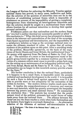 12 INDIA DIVIDED
the League of Nations for enforcing the Minority Treaties against
national States has proved, in many cases, ineffective and futile,
that the solution of the question of minorities does not lie in the
direction of establishing national States which is impossible of
attainment on account of the impossibility of getting a completely
homogeneous State eliminating all heterogeneous minorities and
that the solution should be sought in a multinational State which
allows freedom for all national minorities to develop their special
personal nationality.
Friedmann points out that nationalism and the modern State
are
'
two for6?s neither identical nor necessarily parallel or allied V8
His conclusion is *:" What this brief survey has attempted to demon-
strate is the inherent self-contradiction of the ideal of the sovereign
State based on national self-determination, and the impossibility of
a satisfactory solution as long as the sovereign national state re-
mains the ultimate standard of value. It seems that all serious
students of the problem agree on this point. After a searching study
of the problem, Macarttfey cpmmends, on the basis of the expe-
rience of Soviet Russia and Great Britain, the multinational State.'
14
He quotes with approval from The Future of Natiors by Prof. Carr,
p. 49 :
'
The existence of a more or less homogeneous racial or lin-
guistic group bound together by a common tradition and the culti-
vation of a common culture must cease to provide a prima facie case
for the setting up or maintenance of an independent political unit,"
15
and from Europe, Russia and the Future by D.*H. Cole, p. 14 :
(
But
nationalities can no longer in this twentieth century provide a basis
for the State/
16
His further conclusion is that the national State, particularly
if it happens to be a small State, is impossible under the present
technical and mechanical development in the world. ]> is impossible
for such a State to defend itself against aggression, even if it be
able to provide more or less adequately for the necessities of life
within its borders.
'
But modern defence implies much more than
that. It implies the comprehensiveness of resources and reserves
in men and materials, which has greatly accentuated the inequality
between big powers and small national States/
17
He summarizes
his conclusion thus :
'
The analysis has revealed that the predo-
minant trend of the political, economic ^nd social forces of today
leads ^way from the national State . . . The alliance between Na-
tion^lsm and the State reaches a crisis when both Nationalism and
the modern State begin to overreach themselves An alternative
solution of the dilemma of national self-determination is the
13. W. Fricdmann : "The Crisis of the National State" (1943), p. 9.
14. ibid., p. 40.
15. ibid., p. 133.
16. ibid., p. 9.
17. ibid., p, 140.
 