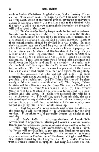 354 INDIA DIVIDED
such as Indian Christians, Anglo-Indians, Sikhs, Parsees, Tribes,
etc. 10. This would make the majority more fluid and dependent
on lively combination of the various groups, giving an equally good
chance of winning a majority to the Hindu and to the Muslim. Also
the majority will be so narrow as to make it dependent on the good-
will and support of the opposition.
(iii) The Constitution Making Body should be formed as follows:
.80 seats have been suggested above for the Muslims and the Hindus.
These 80 seats should be filled up by 40 double constituencies, each
constituency returning a Muslim and a Hindu member. Each of
these constituencies should be divided into 500 circles. In each
circle separate registers should be prepared of adult Muslims and
adult Hindus who might be literate or own a house or pay any tax.
In each circle such Muslims and Hindus should elect separately a
Muslim and a Hindu representative. Thus in "each constituency
there would be 500 Muslims and 500 Hindus elected by separate
electorates. These 1000 persons would form a joint electorate and
would elect one Muslim and one Hindu member. A similar suit-
able method could be adopted for the Depressed Classes as well as
for the others. Ten per cent or even five per cent of the Lower
Houses so constituted might form the Constitution Makifig Body.
(iv) The Executive: (a) The Cabinet wifl reflect the same
'communal ratio as the Assembly, (b) The Executive will be res-
ponsible to the Legislature, (c) The Prime Minister will be alter-
nately a Muslim and a non-Muslim, (d) The Deputy Prime
Minister will be a Hindu when the Prime Minister is a Muslim and
a Muslim when the Prime Minister is a Hindu, (e) The Defence
Minister will be a Muslim if the Commander-in-Chief is a non-
Muslim and vice versa, (f) Collective responsibility will be a
matter of convention. This will act, apart from principle, also as a
safeguard against any decision affecting a certain community with-
out ascertaining its will ;
for the ministers of the community con-
cerned resigning, the Cabinet would break up.
*
(v) Civgl
Services : As far as possible and subject to efficiency
the same ratio will be reflected in the appointments for the civil
services. Promotions would generally depend on efficiency and
seniority.
c
(vi) Public Bodies: In all organizations of Locafc Self-
Government, Corporations, Municipal Councils, various similar
Boards and Commissions, the same ratio as above shall be reflected.
(vii) Army Services: The composition of the Indian Fight-,
ing Forces will be Muslims 50 per cent, non-Muslims 50 per cent.
(viii) Clauses of the Safeguards: In this connexion reference
may be made to the Declaration of Fundamental Rights and Mino-
rity Rights issued by the Congress and Mr Jinnah's Fourteen
'Points which demanded safeguards (a) religious, social and cul-
 