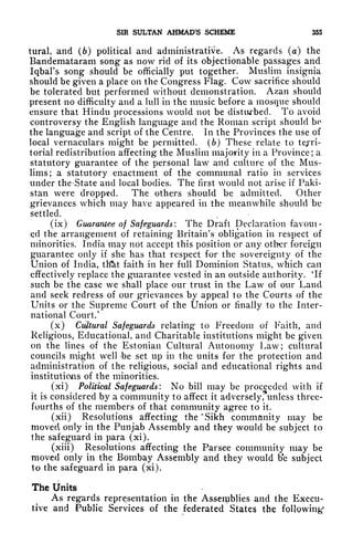 SIR SULTAN AHMAD'S SCHEME 355
tural, and (6) political and administrative. As regards (a) the
Bandemataram song as now rid of its objectionable passages and
Iqbal's song should be officially put together. Muslim insignia
should be given a place on the Congress Flag. Cow sacrifice should
be tolerated but performed without demonstration. Azan should
present no difficulty and a lull in the music before a mosque should
ensure that Hindu processions would not be disturbed. To avoid
controversy the English language and the Roman script should be
the language and script of the Centre. In the Provinces the use of
local vernaculars might be permitted, (b) These relate to tejTi-
torial redistribution affecting the Muslim majority in a Province; a
statutory guarantee of the personal law and culture of the Mus-
lims; a statutory enactment of the communal ratio in services
under the State and local bodies. The first would not arise if Paki-
stan were dropped. The others should be admitted. Other
grievances which may have appeared in the meanwhile should be
settled.
(ix) Guarantee of Safeguards: The Draft Declaration favoui-
cd the arrangement of retaining Britain's obligation in respect of
minorities. India may not accept this position or any other foreign
guarantee only if she has that respect for the sovereignty of the
Union of India, tlfet faith in her full Dominion Status, which can
effectively replace the guarantee vested in an outside authority.
4
If
such be the case we shall place our trust in the Law of our Land
and seek redress of our grievances by appeal to the Courts of the
Units or the Supreme Court of the Union or finally to the Inter-
national Court.'
(x) Cultural Safeguards relating to Freedom of Faith, and
Religious, Educational, and Charitable institutions might be given
on the lines of the Estonian Cultural Autonomy Law; cultural
councils might well -be set up in the units for the protection and
administration of the religious, social and educational rights and
institutions of the minorities.
(xi) Political Safeguards: No bill may be proceeded with if
it is considered by a community to affect it adversely,*unless three-
fourths of the members of that community agree to it.
(xii) Resolutions affecting the "Sikh community may be
moved only in the Punjab Assembly and they would be subject to
the safeguard in para (xi).
(xiii) Resolutions affecting the Parsee community may be
moved only in the Bombay Assembly and they would b'e subject
to the safeguard in para (xi).
The Units
As regards representation in the Assemblies and the Execu-
tive and Public Services of the federated States the following
1
 