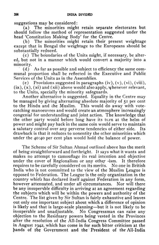 356 INDIA DIVIDED
suggestions may be considered :
(a) The minorities might retain separate electorates but
should follow the method of representation suggested under the
head 'Constitution Making Body' for the Centre.
(b) The minorities might retain their present weightage
except that in Bengal the weightage to the Europeans should be
substantially reduced.
(c) The boundaries of the Units might, if necessary, be alter-
ed, but not in a manner which would convert a majority into a
minority.
(d) As far as possible and subject to efficiency the same com-
munal proportion shall be reflected in the Executive and Public
Services of the Units as in the Assemblies.
(e) Provisions suggested in paragraphs (iv), (v), (vi), (viii),
(ix), (x), (xi) and (xii) above would also apply, yhenever relevant,
to the Units, specially the minority safeguards.
Another alternative is suggested. Equality in the Centre may
be managed by giving alternating absolute majority of 51 per cent
to the Hindu and che Muslim. This would do away with vote-
catching manoeuvres and would create an atmosphere increasingly
congenial for understanding and joint action. The knowledge that
the other party would before long have its turn at the helm of
power and might pay back in the same coin would serve to maintain
a salutary control over any perverse tendencies of either side. Its
drawback is that it reduces to nonentity the other minorities which
under the 40:40 per cent plan would hold the balance of power.
The Scheme of Sir Sultan Ahmad outlined above has the merit
of being straightforward and forthright. It says what it wants and
makes no attempt to camouflage its real intention and objective
under the cover of Regionalism or any othe,r -ism. It therefore
requires to be carefully considered on its merits. No one in British
India who is not committed to the view of the Muslim ^eague is
opposed to Federation. The League is the only organization in the
country whitfh has declared itself against Federation in any form,
however attenuated, and under all circumstances. Nor will there
be any insuperable difficulty in arriving at an agreement regarding
the subjects which will be within the powers and authority of the
Centre. The list given by Sir Sultan is fairly exhaustive and leaves
out only one important subject about which a difference of opinion
is likely and that is large-scale planning but it is not likely to be
insuperable and unadjustable. No Congressman can raise any
objection to the Residuary powers being vested in the Provinces
after the resolution of the All-India Congress Committee passed
in August 1942, which has come in for such bitter criticism at the
Jiands of the Government and the President of the All-India
 