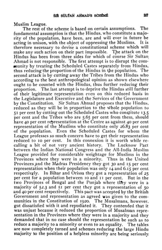 SIR SlfLfAft AHMAtte SCHfiMf &J
Muslim League,
The rest of the scheme is based on certain assumptions. The
fundamental assumption is that the Hindus, who constitute a majo-
rity of the population, have been, are and will ever in future be
acting in unison, with the object of oppressing the Muslims. It is
therefore necessary to devise a constitutional scheme which will
make any such action on their part impossible. The attack on the
Hindus has been from three sides for which of course Sir Sultan
Ahmad is not responsible. The first attempt is to disrupt the com-
munity by treating the Scheduled Castes separately from Hindus,
thus reducing the proportion of the Hindus in t^ie population. The
second attack is by cutting away the Tribes from the Hindus who
according to the best anthropological opinion as shown elsewhere
ought to be counted with the Hindus, thus further reducing their
proportion. The. last attempt is to deprive the Hindus still further
of their legitimate representation even on this reduced basis in
the Legislature and Executive and the Services of the Government
by the Constitution. Sir Sultan Ahmad proposes that the Hindus,
reduced as they will be in proportion to the Whole population to
51 per cent by cutting out the Scheduled Castes who constitute 13.5
per cent and the Tribes who are 5.65 per cent from them, should
have 40 per cent representation at the Centre as against 40 per cent
representation of the Muslims who constitute only 26.83 per cent
of the population. Even the Scheduled Castes for whom the
League professes so much concern have to get their representation
reduced to 10 per cent. In this connexion it is worth while re-
calling a bit of not very ancient history. The Lucknow Pact
between the Indian National Congress and the All-India Muslim
League provided for considerable weightage for Muslims in the
Provinces where they were in a minority. Thus in the United
Provinces and the Madras Presidency they got 30 and 15 per cent
representation when their population was only 14 and 6.15 per cent
respectively. In Bihar and Orissa they got a representation of 25
per cent for a population between 10 and IT per cent. But in the
two Provinces of Bengal and the Punjab where tKfey were in a
majority of 52.3 and 51 per cent they got a representation of 50
and 40 per cent respectively. This pact was accepted by the British
Government and representation as agreed was given to the com-
munities in the Constitution of 1920. The Musalmans, however,
got dissatisfied with it and repudiated it. They contended that it
was unjust because it reduced the proportion of Musalman repre-
sentation in the Provinces where they were in a majority and they
demanded that in no case should the representation be such as to
reduce a majority to a minority or even to an equality. The tables
are now completely turned and schemes reducing the large Hindu
majority to the position of a helpless minority are being seriously
 
