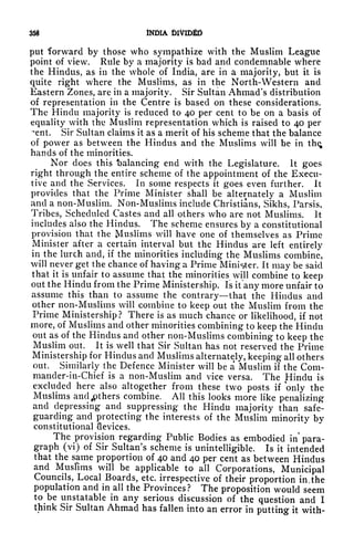 358 INDIA DIVIDED
put forward by those who sympathize with the Muslim League
point of view. Rule by a majority is bad and condemnable where
the Hindus, as in the whole of India, are in a majority, but it is
quite right where the Muslims, as in the North-Western and
Eastern Zones, are in a majority. Sir Sultan Ahmad's distribution
of representation in the Centre is based on these considerations.
The Hindu majority is reduced to 40 per cent to be on a basis of
equality with the Muslim representation which is raised to 40 per
~ent. Sir Sultan claims it as a merit of his scheme that the balance
of power as between the Hindus and the Muslims will be in the;
hands of the minorities.
Nor does this "balancing end with the Legislature. It goes
right through the entire scheme of the appointment of the Execu-
tive and the Services. In some respects it goes even further. It
provides that the Prime Minister shall be alternately a Muslim
and a non-Muslim. Non-Muslims include Christians, Sikhs, Parsis,
Tribes, Scheduled Castes and all others who are not Muslims. It
includes also the Hindus. The scheme ensures by a constitutional
provision that the Muslims will have one of themselves as Prime
Minister after a certain interval but the Hindus are left entirely
in the lurch and, if the minorities including the Muslims combine,
will never get the chance of having a Prime Minister. It may be said
that it is unfair to assume that the minorities will combine to keep
out the Hindu from the Prime Ministership. Is it any more unfair to
assume this than to assume the contrary that the Hindus and
other non-Muslims will combine to keep out the Muslim from the
Prime Ministership? There is as much chance or likelihood, if not
more, of Muslims and other minorities combining to keep the Hindu
out as of the Hindus and other non-Muslims combining to keep the
Muslim out. It
is^well
that Sir Sultan has not reserved the Prime
Ministership for Hindus and Muslims alternately, keeping all others
out. Similarly the Defence Minister will be a Muslim if the Com-
mander-in-Chief is a non-Muslim and vice versa. The Hindu is
excluded here also altogether from these two posts if only the
Muslims and ^pthers combine. All this looks more like penalizing
and depressing and suppressing the Hindu majority than safe-
guarding and protecting the interests of the Muslim minority by
constitutional devices.
The provision regarding Public Bodies as embodied in* para-
graph (vi) of Sir Sultan's scheme is
unintelligible. Is it intended
that the same proportion of 40 and 40 per cent as between Hindus
and Muslims will be applicable to all Corporations, Municipal
Councils, Local Boards, etc. irrespective of their proportion in, the
population and in all the Provinces? The proposition would seem
to be unstatable in any serious discussion of the question and I
think Sir Sultan Ahmad has fallen into an error in putting it with-
 