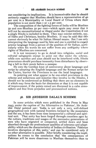 SIH ARDESHIR DALAL'S SCHEME 33$
out considering its implications. It is inconceivable that he should
seriously suggest that Muslims should have a representation of 40
per cent in a Municipality or Local Board of Orissa where their
population is not more than i or 1.5 per cent.
The composition of the fighting forces of India will be Muslims
50 and non-Muslims 50 per cent which again may mean that it
will not be unconstitutional or illegal under the Constitution if not
a single Hindu is included in them. They may consist entirely, say,
of Sikhs and Christians, besides Muslims. It may be said that this
cannot obviously be what Sir Sultan Ahmad means. But I am only
interpreting the language used by him and one is entitled to exfiect
precise language from a person of the position of Sir Sultan, parti-
cularly when his words do not suffer from any ambiguity where
rights of Muslims are concerned.
It is not necessary to go in detail into religious, social and
cultural safeguards except to point out that under the scheme,
while cow sacrifice and azan should not be interfered with, Hindu
processions should purchase immunity from disturbance by observ-
ing a lull in their music before a mosque. ,
He cuts the Gordian knot of controversy about language and
script by adopting the English language and the Roman script for
the Centre, leavinpr the Provinces to use the local languages.
In pointing out what appear to be one-sided provisions in the
scheme and unfairness and injustice they involve to the Hindus, I
should not be understood as holding that there are no elements in
it which may form the basis for discussion or that it is not capable
of improvement, if the points raised are discussed in a calm atmo-
sphere and free from prejudice and preconceived notions.
38. SIR ARDESHIR DALAL'S SCHEME
In some articles which were published in the Press in May
1943, under the caption of 'An Alternative to Pakistan', Sir Arde-
shir Dalai pointed out: 'India is not only a very, well-defined
geographical unit with natural frontiers formed by the mountains
and the sea, it has been from time immemorial a cultural and spiri-
tual unit. That unity has been forged through countless ages by
the culture, traditions and usages of the successive generations of
men who have migrated or conquered, settled down and been
absorbed through the predominant qualities of tolerance and adapt-
ability which are the characteristics of Indian civilisation/ Pakistan
involves disruption of this unity/ and can be considered only if
no other alternative is possible. After briefly considering the impli-
cations he comes to the conclusion that 'the consequences of
Pakistan will be more disastrous to Musliips themselves than tp
 