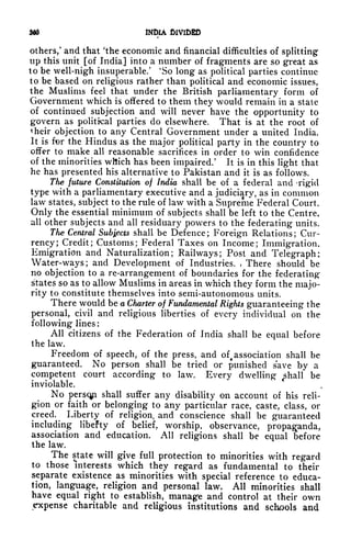 3d* INDIA
others/ and that 'the economic and financial difficulties of splitting
up this unit [of India] into a number of fragments are so great as
to be well-nigh insuperable/
4
So long as political parties continue
to be based on religious rather than political and economic issues,
the Muslims feel that under the British parliamentary form of
Government which is offered to them they would remain in a state
of continued subjection and will never have the opportunity to
govern as political parties do elsewhere. That is at the root of
their objection to any Central Government under a united India.
It is for the Hindus as the major political pafty in the country to
offer to make all reasonable sacrifices in order to win confidence
of the minorities which has been impaired.' It is in this light that
he has presented his alternative to Pakistan and it is as follows.
The future Constitution of India shall be of a federal and -rigid
type with a parliamentary executive and a judiciary, as in common
law states, subject to the rule of law with a Supreme Federal Court.
Only the essential minimum of subjects shall be left to the Centre,
all other subjects and all residuary powers to the federating units.
Tfie Central Subjects shall be Defence ; Foreign Relations ;
Cur-
rency; Credit; Customs; Federal Taxes on Income; Immigration,
Emigration and Naturalization; Railways; Post and Telegraph;
Water-ways; and Development of Industries. , There should be
no objection to a re-arrangement of boundaries for the federating
states so as to allow Muslims in areas in which they form the majo-
rity to constitute themselves into semi-autonomous units.
There would be a Charter of Fundamental Rights guaranteeing the
personal, civil and religious liberties of every individual on the
following lines :
All citizens of the Federation of India shall be equal before
the law.
Freedom of speech, of the press, and oft
association shall be
guaranteed. No person shall be tried or punished save by a
competent court according to law. Every dwelling c
shall be
inviolable.
No persqp shall suffer any disability on account of his reli-
gion or faith or belonging to any particular race, caste, class, or
creed. Liberty of religion, and conscience shall be guaranteed
including libefty of belief, worship, observance, propaganda,
association and education. All religions shall be equal before
the law.
The state will give full protection to minorities with regard
to those interests which they regard as fundamental to their
separate existence as minorities with special reference to educa-
tion, language, religion and personal law. All minorities shall
have equal right to establish, manage and control at their own
expense charitable and religious institutions and schools and
 