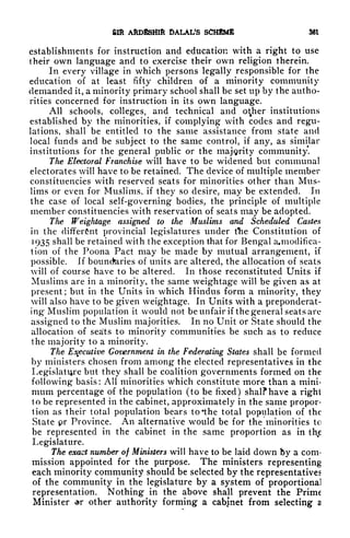 &ffi AftDiSHlft DALAL'S SCHEME 361
establishments for instruction and education with a right to use
their own language and to exercise their own religion therein.
In every village in which persons legally responsible for the
education of at least fifty children of a minority community
demanded it, a minority primary school shall be set up by the autho-
rities concerned for instruction in its own language.
All schools, colleges, and technical and o^her institutions
established by the minorities, if complying with codes and regu-
lations, shall be entitled to the same assistance from state and
local funds and be subject to the same control, if any, as similar
institutions for the general public or the majority community.
The Electoral Franchise will have to be widened but communal
electorates will have to be retained. The device of multiple member
constituencies with reserved seats for minorities other than Mus-
lims or even for Muslims, if they so desire, may be extended. In
the case of local self-governing bodies, the principle of multiple
member constituencies with reservation of seats may be adopted.
The freightage assigned to the Muslims and Scheduled Castes
in the different provincial legislatures under tlie Constitution of
]
93S shall be retained with the exception that for Bengal a.modificu-
tion of the Poona Pact may be made by mutual arrangement, if
possible. If bouncfciries of units are altered, the allocation of seats
will of course have to be altered. In those reconstituted Units if
Muslims are in a minority, the same weightage will be given as at
present; but in the Units in which Hindus form a minority, they
will also have to be given weightage. In Units with a preponderat-
ing* Muslim population it would not be unfair if the general seats arc
assigned to the Muslim majorities. In no Unit or State should the
allocation of seats to minority communities be such as to reduce
the majority to a minority.
The Executive Government in the Federating States shall be formed
by ministers chosen from among the elected representatives in the
Legislature but they shall be coalition governments formed on the
following basis: All minorities which constitute more than a mini-
mum percentage of the population (to be fixed) shalf have a right
to be represented in the cabinet, approximately in the same propor-
tion as their total population bears to 'the total population of the
State pr Province. An alternative would be for the minorities to
be represented in the cabinet in the same proportion as in thjs
Legislature.
The exact number of Ministers will have to be laid down by a com-
mission appointed for the purpose. The ministers representing
each minority community should be selected by the representatives
of the community in the legislature by a system of proportional
representation. Nothing in the above shall prevent the Prime
Minister ar other authority forming a cabinet from selecting a
 