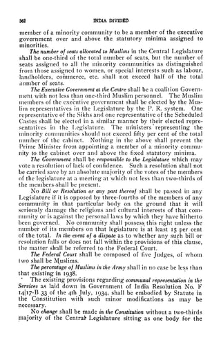362 INDIA DIVIDED
member of a minority community to be a member of the executive
government over and above the statutory minima assigned to
minorities.
The number of seats allocated to Muslims in the Central Legislature
shall be one-third of the total number of seats, but the number of
seats assigned to all the minority communities as distinguished
from those assigned to women, or special interests such as labour,
landholders, commerce, etc. shall not exceed half of the total
/lumber of seats.
The Executive Government at the Centre shall be a coalition Govern-
meftt with not less than one-third Muslim personnel. The Muslim
members of the executive government shall be elected by the Mus-
lim representatives in the Legislature by the P. R. system. One
representative of the Sikhs and one representative of the Scheduled
Castes shall be elected in a similar manner by their elected repre-
sentatives in the Legislature. The ministers representing the
minority communities should not exceed fifty per cent of the total
number of the cabinet. Nothing in the above shall prevent the
Prime Minister from appointing a member of a minority commu-
nity to the cabinet over and above the fixed statutory minima.
The Government shall be responsible to the Legislature which may
vote a resolution of lack of confidence. Such a resolution shall not
be carried save by an absolute majority of the votes of the members
of the legislature at a meeting at which not less than two-thirds of
the members *shall be present.
No Bill or Resolution or any part thereof shall be passed in any
Legislature if it is opposed by three-fourths of the members of any
community in that particular body on the ground that it will
seriously damage the religious and cultural interests of that com-
munity or is against the personal laws by which they have hitherto
been governed. No community shall possess this right unless the
number of its members on that legislature is at least 15 per cent
of the total. In the event of a dispute as to whether any such bill or
resolution falls or does not fall within the provisions of thus clause,
the matter shall be referred to the Federal Court.
The Federal Court shall be composed of five Judges, of whom
two shall be IVfuslims.
The percentage of Muslims in the Army shall in no case be less than
that existing in 1938.
*
The existing provisions regarding communal representation in the
Services as laid down in Government of India Resolution No. F
14)17-6 33 of the 4th July, 1934, shall be embodied by Statute in
the Constitution with such minor modifications as may be
necessary.
No change shall be made in the Constitution without a two-thirds
majority of the Central* Legislature sitting as one body for the
 