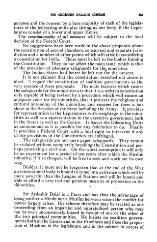 SIR ARDESHIR DALAL'S SCHEME 363
purpose 2ind the consent by a bare majority of each of the legisla-
tures of the federating units also sitting as one body, if the Legis-
latures consist of a lower and upper House.
The constitutionality of all measures will be subject to the final
decision of the Federal Court.
No suggestions have been made in the above proposals about
the constitution of second chambers, concurrent and separate juris-
diction and a number of other points which will arise in considering
a constitution for India. These must be left to the bodies framing
the Constitution. They do not affect the main issue, which is that
of the provision of adequate safeguards for thet
minorities.
The Indian States had better be left out for the present.
It is not claimed that the constitution sketched out above is
ideal.
l
l regard the constitution of coalition governments as the
very essence of these proposals.' The main features which ensure
the safeguards for the minorities are that it is a written constitution
only capable of being revised by a procedure which will ensure an
adequate voice for the minorities, that it protects the religious and
cultural autonomy of the minorities and ensures for them a fair
share in the Services of the State including the Army. It provides
for representation in the Legislatures with weightage to the mino-
rities as well as a representation in the executive government both
in the States as well as the Centre. It leaves the federating Units
as autonomous as it is possible for any federation to do. Finally
it provides a Federal Court with a final right to intervene if any
of the provisions of the Constitution are infringed.
The safeguards are not mere paper safeguards. They cannot
be violated without completely breaking the Constitution and per-
haps provoking a civil war. On the worst assumption it will only
be an experiment for a period of ten years after which the Muslim
minority, if it so choqses, will be free to seek and work out its own
way.
Besides, it must not be forgotten that at the end of the War
an international body is bound to come into existence which will be
more powerful than the League of Nations and will fee bound and
able to afford a very real and genuine measure of protection to the
minorities.
Sir Ardeshir Dalai is a Parsi and has thus the advantage of
being neither a Hindu nor a Muslim between whom the conflict for
power largely arises. His scheme therefore may be treated as one
-proceeding from an impartial and unprejudiced person who may
not be even unconsciously biased in favour of one or the other of
the two principal communities. He insists on coalition govern-
ments both at the Centre and in the Provinces and fixes the propor-
tion of Muslims in the legislature and in thfe cabinet in excess of,
 