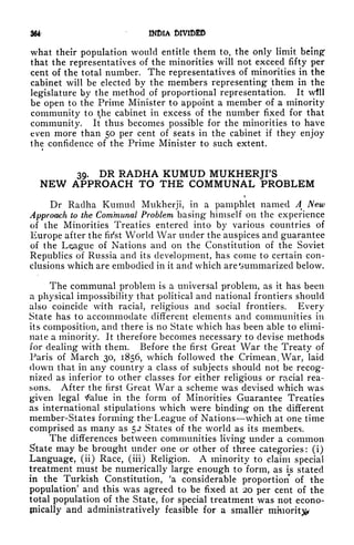 W INDIA 6IVIDED
what their population would entitle them to, the only limit being
1
that the representatives of the minorities will not exceed fifty per
cent of the total number. The representatives of minorities in the
cabinet will be elected by the members representing them in the
legislature by the method of proportional representation. It wtll
be open to the Prime Minister to appoint a member of a minority
community to t
f
he cabinet in excess of the number fixed for that
community. It thus becomes possible for the minorities to have
even more than 50 per cent of seats in the cabinet if they enjoy
the confidence of the Prime Minister to such extent.
39. DR RADHA KUMUD MUKHERJFS
NEW APPROACH TO THE COMMUNAL PROBLEM
i
Dr Radha Kumud Mukherji, in a pamphlet named A New
Approach to the Communal Problem basing himself on the experience
of the Minorities Treaties entered into by various countries of
Europe after the fii'st World War under the auspices and guarantee
of the League of Nations and on the Constitution of the Soviet
Republics of Russia and its development, has come to certain con-
clusions which are embodied in it and which are Summarized below.
The communal problem is a universal problem, as it has been
a physical impossibility that political and national frontiers should
also coincide with racial, religious and social frontiers. Every
State has to accommodate different elements and communities in
its composition, and there is no State which has been able to elimi-
nate a minority. It therefore becomes necessary to devise methods
for dealing with them. Before the first Great War the Treaty of
Paris of March 30, 1856, which followed the Crimean, War, laid
down that in any country a class of subjects should not be recog-
nized as inferior to other classes for either religious or racial rea-
sons. After the first Great War a scheme was devised which was
given legal tfalue in the form of Minorities Guarantee Treaties
as international stipulations which were binding on the different
member-States forming the* League of Nations which at one time
comprised as many as 52 States of the world as its members.
The differences between communities living under a common
State may be brought under one or other of three categories: (i)
Language, (ii) Race, (iii) Religion. A minority to claim special
treatment must be numerically large enough to form, as is stated
in the Turkish Constitution, 'a considerable proportion of the
population' and this was agreed to be fixed at 20 per cent of the
total population of the State, for special treatment was not econo-
jnically and administratively feasible for a smaller minority
 