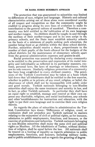 DR RADHA KUMUD MUKHERJI'S APPROACH 965
The protection that was guaranteed to minorities was limited
to differences of race, religion and language. Historic and cultural
characteristics arising out of these alone were considered worthy
of all respect and recognition so that the community might be
enabled to progress along its own lines of evolution to make its
contribution to the general culture of mankind. Therefore a com-
munity was held entitled to the* cultivation of its own language
and mother-tongue. Its children should be taught
5
in and through
the medium of their mother-tongue and in its own script in the
primary schools, and the State must establish minority schools
on the basis of a minimum of pupils seeking such education, ihe
number being fixed at 40 children within the same school district.
Further, minorities should receive a share, proportionate to the
number of their pupils, of the funds allowed for the budgets of the
school districts for the maintenance of elementary schools apart
from the general administration expenses and grants-in-aid.
Racial protection was assured by declaring every community
to be entitled to the preservation and expression of its racial inte-
grity and individuality as reflected in its partioular manners, cus-
toms, personal laws, the laws of marriage or inheritance, which
are its sole concern. Similarly religious protection of a community
has been long established in every civilized country. The provi-
sions of the Turkish Constitution may be taken as a basis which
laid down that 'all inhabitants shall be entitled to the free exercise,
whether in public or in private, of any creed, religion, or belief, the
observance of which shall not be incompatible with public order
and good morals. Turkish nationals belonging to non-Muslim
minorities shall enjoy the same treatment and security in law, and
in fact, as other Turkish nationals. In particular they shall have
an equal right to establish, manage and control at their own ex-
pense any charitable, religious, and social institutions, any schools
and other 'establishments for instruction and education, with the
right to use their own language and to exercise their own religion
therein.
As regards the place of minorities in administration the Tur-
kish Constitution lays down: 'Differences of religion, creed, or
confession shall not prejudice any Turkish national in matters
relating to the enjoyment of civil or political rights, as for instance,
admission to public employments, functions, and honours, or the
exercise of professions and industries. Turkish nationals belonging*
to non-Muslim minorities shall enjoy the same civil and, political
'rights as Muslims. All the inhabitants of Turkey, without distinc-
tion of religion, shall be equal before the law. All nationals shall
be treated on a footing of equality as regards admission to public
employments, functions, and honours, including military ranks,
and to public establishments and as regards the granting of degree,
 