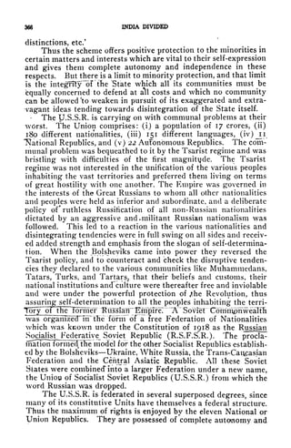 366 INDIA DIVIDED
distinctions, etc.'
Thus the scheme offers positive protection to the minorities in
certain matters and interests which are vital to their self-expression
and gives them complete autonomy and independence in these
respects. But there is a limit to minority protection, and that limit
is the integrity lir the "State which all its communities must be
Equally concerned to defend at all costs and which no community
can be allowed 'to weaken in pursuit of its exaggerated and extra-
vagant ideas tending towards disintegration of the State itself.
The U.S.S.R. is carrying on with communal problems at their
worst. The Union comprises: (i) a population of 17 crores, (ii)
180 different nationalities, (iii) 151 different languages, (iv)^ii
"National Republics, and (v) 22 Autonomous Republics. The com-
munal problem was bequeathed to it by the Tsarist regime and was
bristling with difficulties of the first magnitude. The Tsarist
regime was not interested in the unification of the various peoples
inhabiting the vast territories and preferred them living on terms
of great hostility with one another. The Empire was governed in
the interests of the Great Russians to whom all other nationalities
and peoples were held as inferior and subordinate, and a deliberate
policy of* ruthless Russitication of all non-Russian nationalities
dictated by an aggressive and. militant Russian nationalism was
followed. This led to a reaction in the various nationalities and
disintegrating tendencies were in full swing on all sides and receiv-
ed added strength and emphasis from the slogan of self-determina-
tion. When the .Bolsheviks came into power they reversed the
Tsarist policy, and to counteract and check the disruptive tenden-
cies they declared to the various communities like Muhammedans,
Tatars, Turks, and Tartars, that their beliefs and customs, their
national institutions ancfcuiture were thereafter free and inviolable
and were under the powerful protection of <the Revolution, thus
assuring self-determination to all the peoples inhabiting the terri-
Tory of fRe iornTer ^iis~^air~1EmprfeT~ ~A~~ Soviet" Coiiiiiipnwealth
was organize<TTiT~tfie foFm of a free Federation of Nationalities
which was known under the Constitution of 1918 as the Russian
Socialist^ Federative Soviet Republic (R.S.F.S.R.). The procla-
mation fbrmecphe model for the other Socialist Republics establish-
ed by the Bolsheviks Ukraine, White Russia, the Trans-Caucasian
Federation and the Central Asiatic Republic. All these Soviet
States were combined" into a larger Federation under a new name,
the UnioiA of Socialist Soviet Republics (U.S.S.R.) from which the
word Russian was dropped.
The U.S.S.R. is federated in several superposed degrees, since
many of its constitutive Units have themselves a federal structure.
Thus the maximum of rights is enjoyed by the eleven National or
Union Republics. They are possessed of complete autonomy and
 