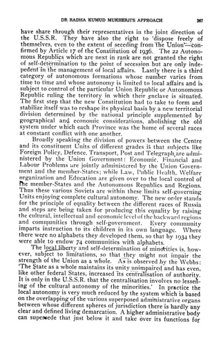 DR RADHA KUMUD MUKHERJI'S APPROACH 387
have share through their representatives in the joint direction of
the U.S.S.R. They have also the right to 'dispose freely of
themselves, even to the extent of seceding from The TJnion^coh-
firmed by Article 17 of the Constitution of 1936,. The 22 Autono-
mous Republics which are next in rank are not granted the right
of self-determination to the point of secession but are only inde-
pedenf in the management of local affairs. Lastly there is a third
category of autonomous formations whose numfcer varies from
time to time and whose autonomy is limited to local affairs and is
subject to control of the particular Union Republic or Autonomous
Republic ruling the territory in which their ^nclave is situated.
The first step that the new Constitution had to take to form and
stabilize itself was to reshape its physical basis by a new territorial
division determined by the national principle 'supplemented by
geographical an<i economic considerations, abolishing the old
system under which each Province was the home of several races
at constant conflict with one another.
Broadly speaking the division of powers between the Centre
and its constituent Units of different grades is that subjects like
Foreign Policy, Defence, Transport, Post and Telegraplyire admi-
nistered by the Union Government: Economic, Financial <md
Labour Problems ure jointly administered by the Union Govern-
ment and the member-States; while Law, Public Health, Welfare
organization and Education are given over to the local control of
fhe member-States and the Autonomous Republics and Regions.
Thus these various Soviets are within these limits self-governing
Units enjoying complete cultural autonomy. The new order stands
for the principle of equality between the different races of Russia
and steps are being taken for producing this equality by raising
the cultural, intellectual and economic level of the backward regions
and communities through self-government. Every community
imparts instruction to its children in its own language. Where
there were no alphabets they developed them, so that by 1934 they
were able to endow 74 communities with alphabets.
Tlle loclJiherty and self-determination of minorities is, how-
ever, subject to limitations, so that they might not impair the
strength of the Union as a whole. A^Vobserved Jby the Webbs:
The State as a whole maintains its unity unimpaired and has even,
like other federal States, increased 'its centralisation of authority!
It is only in the U.S.S.R. that the centralisation involves no lessen-
ing of the cultural autonomy of the minorities/ In practice the
local autonomy is very much reduced by the system which is based
on the overlapping of the various superposed administrative organs
between whose different spheres of jurisdiction there is hardly any
clear and defined living demarcation. A higher administrative body
can supersede that just below it and take over its functions fop
 