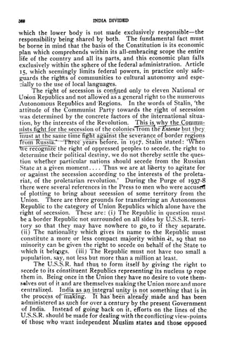 369 INDIA DIVIDED
which the lower body is not made exclusively responsible the
responsibility being shared by both. The fundamental fact must
be borne in mind that the basis of the Constitution is its economic
plan which comprehends within its all-embracing scope the entire
life of the country and all its parts, and this economic plan falls
exclusively within the sphere of the federal administration. Article
15, which seemingly limits federal powers, in practice only safe-
guards the righ'ts of communities to cultural autonomy and espe-
cially to the use of local languages.
The right of secession is confiiied only to eleven National or
Union Republics and not allowed as a general right to the numerous
Autonomous Republics and 'Regions. In the words of Stalin, 'the
attitude of the Communist Party towards the right of secession
was determined by the concrete factors of the international situa-
tion, by the interests of the Revolution. This is, wh;y jhejConijnth
mstsJighH^^ of the cplomesTfrom the^Sen/e'biit Jhey
must at the same dmFfi^^agaTnst^tEe~severance of border regions
^~ "
T
T1rfee^years~Fefore, Trf 1917, Stalin "stated:
T
Wfien
We recognmf the right of oppressed peoples to secede, the right to
determine their political destiny, we do not thereby settle the ques-
tion whether particular nations should secede from the Russian
State at a given moment .... Thus we are at liberty to agitate for
or against the secession according to the interests of the proleta-
riat, of the proletarian revolution.' During the Purge of 1937-8
there were several references in the Press to men who were accuse*!
of plotting to bring about secession of some territory from the
Union. There are three grounds for transferring an Autonomous
Republic to the category of Union Republics which alone have the
right of secession. These are: (i) The Republic in question must
be a border Republic not surrounded on all sides by U.S.S.R. terri-
tory so that they may have nowhere to go^to if
they separate.
(ii) The nationality which gives its name to the Republic must
constitute a more or less compact majority within -it, sg> that no
minority can be given the right to secede on behalf of the State to
which it belongs, (iii) The Republic must not have too small a
population, say, not less but more than a million at least.
The U.S.S.R. had thus to form itself by giving the right to
secede to its constituent Republics representing its nucleus tp rope
them in. Being once in the Union they have no desire to vote them-
selves out of it and are themselves making the Union more and more
centralized. India asjm integral unity is not something that is in
the process of'^malong. It "has been already jiiade and has been
administered as &uch for over a century by the present Government
of India. Instead of going back on it, efforts on the lines of the
U.S.S.R. should be made for dealing with the conflicting view-points
of those whg want independent Muslim states and those opposed
 