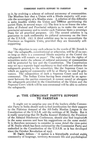 COMMUNIST PARTY'S SUPPORT TO PAKISTAN 369
to it, by evolving a scheme of cultural autonomy of communities.
The Muslims fear that a Union with a Hindu majority will over-
ride the sovereignty of a Muslim state. A solution of this difficulty
is quite^feasible within the Union and "wtttiout partitioning the
parent State, in several ways :
(i) The first is to so frame the sche-
dules of Federal and Provincial subjects as to make the most of
provincial autonomy and to render each Pakistan State a sovereign
State for all practical purposes, (ii) The second solution is tq,
guarantee to each community its cultural autonomy on the lines
of the U.S.S.R. (iii) A third solution" may be to reconstitute the
Provinces as linguistic Units, provided they are financially self-
supporting.
The objection to any such scheme in the words of Mr Jinnali is
that
'
the safeguards, constitutional or otherwise, will be of no use;
so long as there is a communal Hindu majority at the Centre the
safeguards will remain on paper/ The reply is that the rights of
minorities under the scheme of cultural autonoxny of communities
will be protected by law and the Constitution. The Constitution
may set up a separate legal machinery to deal with and enforce the
safeguards grant eel, to the minorities, like the Supreme Court to
which an aggrieved community will be at liberty to take its grie-
vances. The composition of such a Supreme Court need not be
communal. The Indian Union having been created by an agree-
ment between the parties concerned, it cannot cancel or abrogate
the safeguards provided in the Constitution of the Union and the
Supreme Court which will be non-communal will be able to enforce
the safeguards.
40. 'THE CdMMUNIST PARTY'S SUPPORT
TO PAKISTAN
It ought not to surprise any one if the leaders ofcthe Commu-
nist Party in India should seek to find justification for their support
to the Pakistan demand of the All-India Muslim league in the
Constitution of the U.S.S.R. arid the writings of M. Stalin. But it
is really surprising that Dr Radha Kumud Mukherji, the President
of the Akhand Hindustan Conference, should also find inspiration
in the same sources and base his suggestions on the same model.
It is therefore necessary to consider in some detail the view-point
of M. Stalin which has been endorsed by the Communist Party and
embodied in the Constitution of the U.S.S.R. as ii has developed
since the October Revolution of 1917.
M. Stalin defines :
'
A nation is a historically evolved stable
community of language, territory, ^economic life and psychological
 