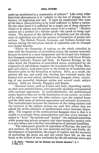370 INDIA DIVIDED
make-up manifested in a community of culture/
1
Like every otHer
historical phenomenon it is
'
subject to the law of change, has its
history, its beginning and end. It must be emphasized that none
of the above characteristics is by itself sufficient to define a nation.
On the other hand it is sufficient for a single one of these characte-
ristics to be absent and the nation ceases to be a nation.'
2
^
'
Modern
nations are a product of a definite epoch the epoch of rising capi-
talism. The process of the abolition of feudalism and the develop-
ment of capitalism was also the process of formation of people into
nations. The British, French, Germans, and Italians formed into
nations during the ^victorious march of capitalism and its triumph
over feudal disunity.
'
Where the formation of nations on the whole coincided in
time with the formation of centralized states, the nations naturally
became invested in a state integument and developed into indepen-
dent" bourgeois national states. Such was the case with Great Britain
(without Ireland), France and Italy. In Eastern Europe, on the
other hand, the formation of centralized states, accelerated by the
exigencies of self-defence (against the invasions of the Turks, Mon-
gols and others), took place prior to the break-up of feudalism and
therefore prior to the formation of nations. Here, as a result, the
nations did not, and could not, develop into national states, but
formed into several mixed, multinational, bourgeois states, consist-
ing of one powerful, dominant nation and several weak, subject
nations. Such are Austria, Hungary and Russia.
'
National states, such as France and Italy, depending mainly
on their own national forces, were generally speaking unacquainted
with national oppression. In contradistinction, the multinational
states, based as they are on the domination of one nation or rather
of its ruling class over the other nations, were the original home
and the chief scene of national oppression and national movements.
The contradictions between the interests of the ruling nations and
the interests of the subject nations are such that unless they are
solved the stable existence of multinational states becomes impos-
sible. The tragedy of the multinational bourgeois state is that it is
unable to overcome these Contradictions and that every attempt it
makes to
"
level
"
the nations and
"
protect
"
the national minorities
while preserving private property and class inequality usually ends
in a new failure and a further intensification of national hostilities.
'
Thp subsequent growth of capitalism in^Europe, the need for
new markets, the search for raw materials and fuel, and finally, the
development of imperialism, the export of capital, and the necessity
of protecting the great sea and rail routes have le'd, on the one
hand, to the seizure of new territories by the old national states and
1. M. Stalin: "Marxism and the National and Colonial Question ", p. <J.
2. ibid,, p. 8.
 