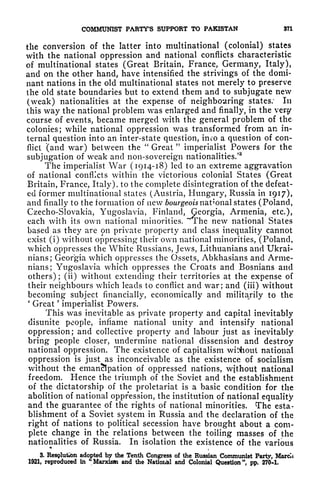 COMMUNIST PARTY'S SUPPORT TO PAKISTAN 371
the conversion of the latter into multinational (colonial) states
with the national oppression and national conflicts characteristic
of multinational states (Great Britain, France, Germany, Italy),
and on the other hand, have intensified the strivings of the domi-
nant nations in the old multinational states not merely to preserve
the old state boundaries but to extend them and to subjugate new
(weak) nationalities at the expense of neighbouring states: In
this way the national problem was enlarged and finally, in the very
course of events, became merged with the general problem of the
colonies; while national oppression was transformed from an in-
ternal question into an inter-state question, imo a question of con-
flict (and war) between the
"
Great
"
imperialist Powers for the
subjugation of weak and non-sovereign nationalities/
3
The imperialist War (1914-18) led to an extreme aggravation
of national conflicts within the victorious colonial States (Great
Britain, France, Italy), to the complete disintegration of the defeat-
ed former multinational states (Austria, Hungary, Russia in 1917),
and finally to the formation of new bourgeois national states (Poland,
Czecho-Slovakia, Yugoslavia, Finland, Georgia, Armenia, etc.),
each with its own national minorities. The new national States
based as they are on private property and class inequality cannot
exist (i) without oppressing their own national minorities, (Poland,
which oppresses the White Russians, Jews, Lithuanians and Ukrai-
nians; Georgia which oppresses the Ossets, Abkhasians and Arme-
nians; Yugoslavia which oppresses the Croats and Bosnians and
others); (ii) without extending their territories at the expense of
their neighbours which leads to conflict and war; and (iii) without
becoming subject financially, economically and militarily to the
'
Great
'
imperialist Powers.
This was inevitable as private property and capital inevitably
disunite people, inflame national unity and intensify national
oppression; and collective property and labour just as inevitably
bring people closer, undermine national dissension and destroy
national oppression. The existence of capitalism without national
oppression is just as inconceivable as the existence of socialism
without the emancipation of oppressed nations, without national
freedom. Hence the triumph of the Soviet and the establishment
of the dictatorship of the proletariat is a basic condition for the
abolition of national oppression, the institution of national equality
and the guarantee of the rights of national minorities. The esta-
blishment of a Soviet system in Russia and the declaration of the
right of nations to political secession have brought about a com-
plete change in the relations between the toiling masses of the
nationalities of Russia. In isolation the existence of the various
<*
3. Resglution adopted by the Tenth Congress of the Russian Communist Party, Marcli
1921, reproduced in
"
Marxism and the National and Colonial Question", pp. 270-1.
 