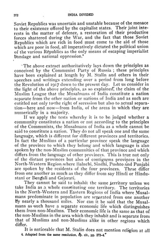 372 ,
INDIA DIVIDED
Soviet Republics was uncertain and unstable because of the menace
to their existence offered by the capitalist states. Their joint inte-
rests in the matter of defence, a restoration of their productive
forces shattered during the War, and the fact that those Soviet
Republics which are rich in food must come to the aid of those
which are poor in food, all imperatively dictated the political union
of the various Republics as the only means of escaping imperialist
ttondage and national oppression.
4
t
"The above extract authoritatively lays down the principles as
conceived by the Communist Party of Russia ;
these principles
have been explained at length by M. Stalin and others in their
speeches and writings extending over a period from long before
the Revolution of 1917 clown to the present day. Let us consider in
the light of the above principles, as so explained*,' the claim of the
Muslim League that the Musalmans of India constitute a nation
-separate from the other nation or nations of India and as such arc
entitled not only to*the right of secession but also to actual separa-
tion here and now from India, of the areas in which they are
numerically in a majority.
If we apply the tests whereby it is to be. judged whether a
community constitutes a nation or not according to the principles
of the Communists, the Musalmans of India as a whole cannot be
said to constitute a nation. They do not all speak one and the same
language, which is different for different provinces and territories.
In fact the Muslims of a particular province speak the language
of the province to which they belong and which language is also
spoken by the non-Muslim communities of that province and which
differs from the language of other provinces. This is true not only
of the distant provinces but also of contiguous provinces in the
North-Western Region, where Baluchi, Sindhi, Pushto and Punjabi
are spoken by the residents of the four provinces. Thpse differ
from one another as much as they differ from say Hindi or Hindu-
stani or Bengali and Gujerati.
They cannot be said to inhabit the same Jterritory unless we
take India as a whole constituting one territory. The territories
in the North-Western and Eastern Regions of India where Musal-
mans predominate in population are serrated from one another
By nearly a thousand miles. Nor can it be said that the Musal-
mans as^such have a separate economic life which distinguishes
them from non-Muslims. Their economic life is the same as that of
the non-Muslims in the area which they inhabit and is separate from
that of Muslims and non-Muslims alike in other regions which
di#er.
It is noticeable that M. Stalin does not mention religion at all
4, Adapted from the same resolution, <?p, cit, pp. 273-4.^
 