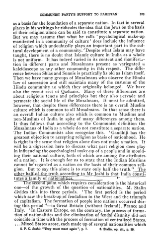 COMMUNIST PARTY'S SUPPORT TO PAKISTAN 373
as a basis for the foundation of a separate nation. In fact in several
places in his writings he ridicules the idea that the Jews on the basis
of their religion alone can be said to constitute a separate nation,
But we may assume that what he calls
'
psychological make-up
manifested in a community of culture
'
does include the influence
of religion which undoubtedly plays an important part in the cul-
tural development of a community. Despite what Islam may have
taught, there is no doubt that Islamic culture in India as a whole
is not uniform. It has indeed varied in its content and manifesta-
tion in different parts and Musalmans present as variegated a
kaleidoscope as any other community in this respect. The diffe-
rence between Shias and Sunnis is practically s old as Islam itself.
Then we have many groups of Musalmans who observe the Hindu
law of succession and still maintain many of the customs of the
Hindu community to which they originally belonged. We have
also the recent sect of Qadianis. Many of these differences are
about religious tenets and principles but they also pervade and
permeate the social life of the Musalmans. It must be admitted,
however, that despite these differences there is an overall Muslim
culture which is common to all Musalmans. In that sense there is
an overall Indian culture also which is common to Muslims and
non-Muslims of India in spite of many differences among them.
It thus follows that according to the Communist definition the
Musalmans of India as a whole do not constitute a separate nation.
The Indian Communists also recognize this.
'
Gandhiji has the
greatest objection to accepting religion as basis of nationhood. He
is right in the sense that religion alone does not make a nation. It
will be a digression here to discuss what part religion does play
in influencing the*psychological make-up of a people and in mould-
ing their national culture, both of which are among the attributes
of a nation. It is enough for us to state that the Indian Muslims
cannot be'regarded as a nation on the basis of their common reli-
gion. But to say this alone is to state only half the truth/5
The^
^kJl^^ India consti^
tutes a family
r "~~
t
The ^second poinFwhich requires consideration is the historical
one of the growth of the question
c
of nationalities. M. Stalin
divides this into three periods.
'
The first period is the period
which saw the break-up.of feudalism in the West and the triumph
of capitalism. The formation of people into nations occurred dur-
ing this period
' 6
in Great Britain (without Ireland), France and
Italy.
'
In Eastern Europe, on the contrary, the process of forma-
tion of nationalities and the elimination of feudal disunity did not
coincide in time with the process of formation of centralized States.
. . . Mixed States arose, each made up of several nationalities which
5. P. C. oshi:
"
They must meet again ", p, 7. 6. Stalin, op. cit, p. 99,
 
