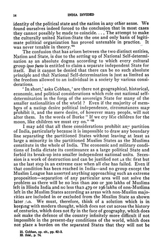 14 INDIA DIVIDED
identity of the political state and the nation in any other sense. We
found ourselves indeed forced to the conclusion that in most cases
they cannot possibly be made to coincide. , .
,
The attempt to make
the culturally united Nation-State the one and only basis of legiti-
mate political organization has proved untenable in practice. It
was never tenable in theory.'
21
The confusion that has arisen between the two distinct entities,
Nation and State, is due to the setting up of National Self-determi-
nation a? an absolute dogma according to which every cultural
group ipso fapto is entitled to claim a separate independent State for
itself. But it cannot be denied that there can be no such absolute
principle and that National Self-determination is just as limited as
the freedom allowed to an individual in a society by various consi-
derations.
1
In short/ asks Cobban,
'
are there not geographical, historical,
economic, and political considerations which rule out national self-
determination in the fornj of the sovereign State for many of the
smaller nationalities of the wbrld ? Even if the majority of mem-
bers of a natiojn desire political independence, circumstances rnayt
prohibit it, and the mere desire, of however many people, will not
alter them. In the words of Burke
"
If we cry like children for the
moon, like children we must cry on."
>22
I may add that all these considerations prohibit any partition
of India, particularly because it is impossible to draw any boundary
line separating the partitioned States without leaving at least as
large a minority in the partitioned Muslim States as the Muslims
constitute in the whole of India. The economic and military condi-
tions of India dictate its continuance as a large political State and
forbid its break-up into smaller independent national units. Seces-
sion is a work of destruction and can be justified not ixS the first but
as the last step in an extreme case when all else has failed. Even if
that condition has been reached in India and no group except the
Muslim League has asserted anything approaching such an extreme
proposition separation of any particular area will not solve the
problem as there will be no less than 200 or 300 lakhs of Muslims
left in Hindu India and no less than 479 or 196 lakhs of non-Muslims
left in the Muslim States according as areas with non-Muslim majo-
rities are included in or excluded from the Muslim State as shown
later //n. We must, therefore, think of a solution which is in
keeping with modern thought, which does not cut across the history
of^centuries,
which does not fly in the face of geography, which does
not make the defence of the country infinitely more difficult if not
impossible in the present-day conditions of the world, which does
not place a burden on the separated States that they will not be
21. Cobban, op. cit, pp. 62-3.
22. ibid., p. 74.
 