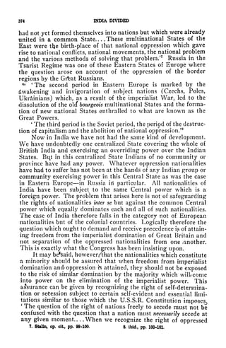 374 INDIA DIVIDED
had not yet formed themselves into nations but which were already
united in a common State These multinational States of the
East were tlje birth-place of that national oppression which gave
rise to national conflicts, national movements, the national problem
and the various methods of solving that problem/
7
Russia in the
Tsarist Regime was one of these Eastern States of Europe where
the question arose on account of the oppression of the border
regions by the Grfcat Russians.
** '
The second period in Eastern Europe is marked by the
Awakening and invigoration of subject nations (Czechs, Poles,
Ukrainians) which, as a result of the imperialist War, led to the
dissolution of the olcf bourgeois multinational States and the forma-
tion of new national States enthralled to what are known as the
Great Powers.
'
The third period is the Soviet period, the period of the destruc-
tion of capitalism and the abolition of national oppression/
8
Now in India we have not had the same kind of development.
We have undoubtedly one centralized State covering the whole of
British India and exercising an overriding power over the Indian
States. Bit in this centralized State Indians of no community or
province have had any power. Whatever oppression nationalities
have had to suffer has not been at the hands of ar.y Indian group or
community exercising power in this Central State as was the case
in Eastern Europe in Russia iii particular. All nationalities of
India have been subject to the same Central power which is a
foreign power. The problem that arises here is not of safeguarding
the rights of nationalities inter se but against the common Central
power which equally dominates each and all of such nationalities.
The case of India therefore falls in the category not of European
nationalities but of the colonial countries. Logically therefore the
question which ought to demand and receive precedence i,s of attain-
ing freedom from the imperialist domination of Great Britain and
not separation of the oppressed nationalities from one canother.
This is exactly what the Congress has been insisting upon.
It may be^said, however/that the nationalities which constitute
a minority should be assured that when freedom from imperialist
domination and oppression te attained, they should not be exposed
to the risk of similar domination by the majority which will come
into power on the elimination of the imperialist power. This
assurance can be given by recognizing the right of self-determina-
tion or secession subject to certain self-evident and essential limi-
tations similar to those which the U.S.S.R. Constitution imposes.,
'
The question of the right of nations freely to secede must not be^
confused with the question that a nation must necessarily secede at
any given moment When we recognize the right of oppressed
7, Stalin, op, cit, pp. 99-100, 8. ibid,, pp, 100-101,
 
