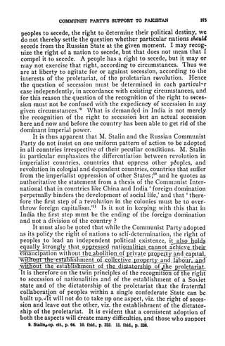 COMMUNIST PARTY'S SUPPORT TO PAKISTAN 375
peoples to secede, the right to 'determine their political destiny, we
do not thereby settle the question whether particular nations should
secede from the Russian State at the given moment. I may recog-
nize the right of a nation to secede, but that does not mean that I
compel it to secede. A people has a right to secede, but it may or
may not exercise that right, according to circumstances. Thus we
are at liberty to agitate for or against secession, according to the
interests of the proletariat, of the proletarian revolution. Hence
the question of secession must be determined in each particular
case independently, in accordance with existing circumstances, and
for this reason the question of the recognition of the right to seces-
sion must not be confused with the expediency of secession in any
given circumstances/
9
What is demanded in India is not merely
the recognition of the right to secession but an actual secession
here and now and before the country has been able to get rid of the
dominant imperial power.
It is thus apparent that M. Stalin and the Russian Communist
Party do not insist on one uniform pattern of action to be adoptecj
in all countries irrespective of their peculiar conditions. M. Stalin
in particular emphasizes the differentiation between revolution in
imperialist countries, countries that oppress other peoples, and
revolution in colonial and dependent countries, countries that suffer
from the imperialist oppression of other States;
10
and he quotes as
authoritative the statement from a thesis of the Communist Inter-
national that in countries like China and India
'
foreign domination
perpetually hinders the development of social life/ and that
(
there-
fore the first step of a revolution in the colonies must be to over-
throw foreign capitalism.'
11
Is it not in keeping with this that in
India the first step must be the ending of the foreign domination
and not a division of the country ?
It must also be noted that while the Communist Party adopted
as its polity the right of nations to self-determination, the right of
peoples to lead an independent political existence,
tr^^ naHfliiaJiti
emancipation without thQ^bolitipiij)f private ptopeCtyfand capital,
establislLm
It is therefore on the twin principles of the recognition oFthe right
to secession of nationalities and of the establishment of a Soviet
state and of the dictatorship of the proletariat that the fraterrfal
collaboration of peoples within a single confederate State can be
built upxlt will not do to take up one aspect, viz. the right of seces-
sion and leave out the other, viz. the establishment of the dictator-
ship of the proletariat. It is evident that a consistent adoption of
both the aspects will create many difficulties, and those who support
9. Stalii^op. cit, p. 64, 10. ibid., p. 232. 11. ibid., p. 236.
 