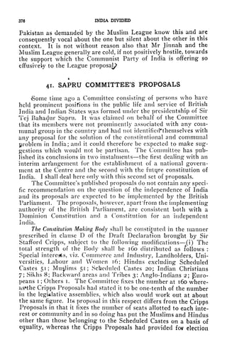 376 INDIA DIVIDED
Pakistan as demanded by the Muslim League know this and are
consequently vocal about the one but silent about the other in this
context. It is not without reason also that Mr Jinnah and the
Muslim League generally are cold, if not positively hostile, towards
the support which the Communist Party of India is offering so
effusively to the League proposa^
41. SAPRU COMMITTEE'S PROPOSALS
Some time ago a Committee consisting of persons who have
held prominent positions in the public life and service of British
India and Indian States was formed under the presidentship of Sir
Tej Bahadur Sapru. It was claimed on behalf of the Committee
that its members were not prominently associated with any com-
munal group in the country and had not identificd'themselves with
any proposal for the solution of the constitutional and communal
problem in India; and it could therefore be expected to make sug-
gestions which woujd not be partisan. The Committee has pub-
lished its conclusions in two instalments the first dealing with an
interim arrangement for the establishment of a national govern-
ment at the Centre and the second with the future constitution of
India. I shall deal here only with this second set of proposals.
The Committee's published proposals do not contain any speci-
fic recommendation on the question of the independence of India
and its proposals are expected to be implemented by the British
Parliament. The proposals, however, apart'from the implementing
authority of the British Parliament, are consistent both with a
Dominion Constitution and a Constitution for an independent
India.
The Constitution Making Body shall be constituted in the manner
prescribed in clause D of the Draft Declaration brought by Sir
Stafford Cripps, subject to the following modifications (i) The
total strength of the Body shall be 160 distributed as follows :
Special interests, viz. Commerce and Industry, Landholders, Uni-
versities, Labour and Women 16; Hindus excluding Scheduled
Castes 51; Muslims 51; Scheduled Castes 20; Indian Christians
/; Sikhs 8; Backward areas and Tribes 3; Anglo-Indians 2; Euro-
peans i ;
Others i. The Committee fixes the number at 160 where-
asHhe Cripps Proposals had stated it to be one-tenth of the number
in the legislative assemblies, which also would work out at about
the same figure. ItxS proposal in this respect differs from the Cripps
Proposals in that it fixes the number of seats allotted to each inte-
rest or community and in so doing has put the Muslims and Hindus
other than those belonging to the Scheduled Castes on a basis of
equality,
whereas the Cripps Proposals had provided fov election
 