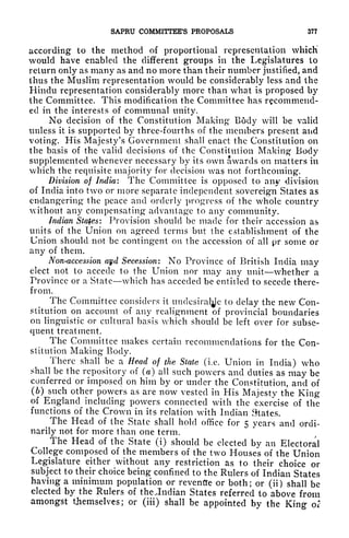 SAPRU COMMITTEE'S PROPOSALS 377
according to the method of proportional representation which
would have enabled the different groups in the Legislatures to
return only as many as and no more than their number justified, and
thus the Muslim representation would be considerably less and the
Hindu representation considerably more than what is proposed by
the Committee. This modification the Committee has recommend-
ed in the interests of communal unity.
No decision of the Constitution Making B6dy will be valid
unless it is supported by three-fourths of the members present and
voting. His Majesty's Government shall enact the Constitution on
the basis of the valid decisions of the Constitution Making Body
supplemented whenever necessary by its own awards on matters in
which the requisite majority for decision was not forthcoming.
Division of India: The Committee is opposed to any -division
of India into two or more separate independent sovereign States as
endangering the peace and orderly progress of the whole country
without any compensating advantage to any community.
Indian States: Provision should be made for their accession as
units of the Union on agreed terms but the establishment of the
Union should not be contingent on the accession of all pr some or
any of them.
Non-accession ayd Secession: No Province of British India may
elect not to accede to the Union nor may any unit whether a
Province or a State which has acceded be entitled to secede there-
from.
The Committee considers it
undcsiral^c to delay the new Con-
stitution on account of any realignment of provincial boundaries
on linguistic or cultural basis which should be left over for subse-
quent treatment.
The Committee makes certain recommendations for the Con-
stitution Making Body.
There shall be a Head of the State (i.e. Union in India) who
shall be the repository of (a) all such powers and duties as may be
conferred or imposed on him by or under the Constitution, and of
(6) such other powers as are now vested in His Majesty the King
of England including powers connected with the exercise of the
functions of the Crown in its relation with Indian States.
^
The Head of the State shall hold office for 5 years and ordi-
narily not for more than one term.
The Head of the State (i) should be elected by an Electoral
College composed of the members of the two Houses of the Union
Legislature either without any restriction as to their choice or
subject to their choice being confined to the Rulers of Indian States
having a minimum population or revenfle or both; or (ii) shall be
elected by the Rulers of the .Indian States referred to above from
amongst themselves; or (iii) shall be appointed by the King or
 