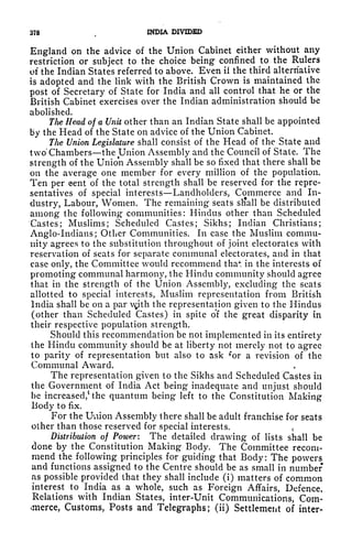 378 INDIA DIVIDED
England on the advice of the Union Cabinet either without any
restriction or subject to the choice being confined to the Rulers
of the Indian States referred to above. Even if the third alternative
is adopted and the link with the British Crown is maintained the
post of Secretary of State for India and all control that he or the
British Cabinet exercises over the Indian administration should be
abolished.
Tlie Head of a Unit other than an Indian State shall be appointed
by the Head of the State on advice of the Union Cabinet.
The Union Legislature shall consist of the Head of the State and
two' Chambers the Union Assembly and the Council of Stale. The
strength of the Union Assembly shall be so fixed that there shall be
on the average one member for every million of the population.
Ten per cent of the total strength shall be reserved for the repre-
sentatives of special interests Landholders, Commerce and In-
dustry, Labour, Women. The remaining seats sliall be distributed
among the following communities: Hindus other than Scheduled
Castes; Muslims; Scheduled Castes; Sikhs; Indian Christians;
Anglo-Indians; Other Communities. In case the Muslim commu-
nity agrees to the substitution throughout of joint electorates with
reservation of seats for separate communal electorates, and in that
case only, the Committee would recommend tha4
: in the interests of
promoting communal harmony, the Hindu community should agree
that in the strength of the Union Assembly, excluding the scats
allotted to special interests, Muslim representation from British
India shall be on a par Ajith the representation given to the Hindus
(other than Scheduled Castes) in spite o'f the great disparity in
their respective population strength.
Should this recommendation be not implemented in its entirety
the Hindu community should be at liberty not merely not to agree
to parity of representation but also to ask *or a revision of the
Communal Award.
The representation given to the Sikhs and Scheduled Castes in
the Government of India Act being inadequate and unjust should
be increased,
1
the quantum being left to the Constitution Making
Body to fix.
For the Uviion Assembly there shall be adult franchise for seats
other than those reserved for special interests. <
Distribution of Power: The detailed drawing of lists shall be
done by the Constitution Making Body. The Committee recom-
mend the following principles for guiding that Body: The powers
and functions assigned to the Centre should be as small in number
as possible provided that they shall include (i) matters of common
interest to India as a whole, such as Foreign Affairs, Defence,
Relations with Indian States, inter-Unit Communications, Com-
merce, Customs, Posts and Telegraphs; (ii) Settlement of inter-
 