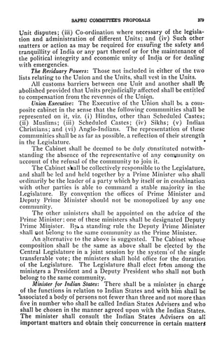 SAPRU COMMITTEES PROPOSALS 379
Unit disputes; (iii) Co-ordination where necessary of the legisla-
tion and administration of different Units; and (iv) Such other
matters or action as may be required for ensuring the safety and
tranquillity of India or any part thereof or for the maintenance of
the political integrity and economic unity of India or for dealing
vith emergencies.
The Residuary Powers: Those not included in either of the two
lists relating to the Union and the Units, shall vest in the Units.
All customs barriers between one Unit and another shall tfe
abolished provided that Units prejudicially affected shall be entitled*
to compensation from the revenues of the Union.
Union Executive: The Executive of the Union shall be a com-
posite cabinet in the sense that the following communities shall be
represented on it, viz. (i) Hindus, other than Scheduled Castes;
(ii) Muslims; (iii) Scheduled Castes; (iv) Sikhs; (v) Indian
Christians; and (vi) Anglo-Indians. The representation of these
communities shall be as far as possible, a reflection of their strength
in the Legislature.
*
The Cabinet shall be deemed to be duly constituted notwith-
standing the absence of the representative of any conymmity on
account of the refusal of the community to join it.
The Cabinet skall be collectively responsible to the Legislature,
and shall be led and held together by a Prime Minister who shall
ordinarily be the leader of a party which by itself or in combination
with other parties is able to command a stable majority in the
Legislature. By convention the offices of Prime Minister and
Deputy Prime Minister should not be monopolized by any one
community.
The other ministers shall be appointed on the advice of the
Prime Minister; one of these ministers shall be designated Deputy
Prime Minister. By* a standing rule the Deputy Prime Minister
shall uot belong to the same community as the Prime Minister.
An alternative to the above is suggested. The Cabinet whose
composition shall be the same as above shall be elected by the
Central Legislature in a joint session by the system' of the single
transferable vote; the ministers shall hold office for the duration
of the Legislature. The Legislature Shall elect frfem among the
ministers a President and a Deputy President who shall not both
belong to the same community. ,
Minister for Indian States: There shall be a minister in charge
of the functions in relation to Indian States and with him shall be
"associated a body of persons not fewer than three and not more than
five in number who shall be called Indian States Advisers and who
shall be chosen in the manner agreed upon with the Indian States.
The minister shall consult the Indian States Advisers on all
important -matters and obtain their concurrence in certain matter^
 