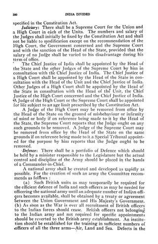 380 INDIA DIVIDED
specified in the Constitution Act.
Judiciary: There shall be a Supreme Court for the Union and
a High Court in each of the Units. The numbers and salary of
the Judges shall initially be fixed by the Constitution Act and shall
not be liable to modification except on the recommendation of the
High Court, the* Government concerned and the Supreme Court
and with the sanction of the Head of the State, provided that the
salary of no Jud^e shall be varied to his disadvantage during his
tfcrm of office.
The Chief Justice of Ipclia shall be appointed by the Head of
the 'State and the other Judges of the Supreme Court by him in
consultation with the Chief Justice of India. The Chief Justice of
a High Court shall be appointed by the Head of the State in con-
sultation with the Head of the Unit and the Chief Justice of India.
Other Judges of a High Court shall be appointed by the Head of
the State in consultation with the Head of the* Unit, the Chief
Justice of the High Court concerned and the Chief Justice of India.
A Judge of the High Court or the Supreme Court shall be appointed
for life subject to ait age limit prescribed by the Constitution Act.
A Ju4ge of the High Court may be removed from office by
the Head of the State on the ground of misbehaviour or infirmity
of mind or body if on reference being made to- it by the Head of
the State, the Supreme Court reports that the Judge ought on any
such grounds to be removed. A Judge of the Supreme Court may
be removed from office by the Head of the State on the same
grounds if on reference being made to it a Special Tribunal appoint-
ed for the purpose by him reports that the Judge ought to be
removed.
-Defence: There shall be a portfolio of Defence which should
be held by a minister responsible to the Legislature but the actual
control and discipline of the Army should be placed in the hands
of a Commander-in-Chief.
A national army shall be created and developed as i;apidly as
possible. For the creation of such an army the Committee recom-
mends as follows :
(a) Such British units as may temporarily be required for
the efficient defence of Indict and such officers as may be needed for
officering the national army until an adequate number of Indian offi-
cers becomes available, shall be obtained by a treaty or agreement
between the Union Government and His Majesty's Government,
(b) As sbon as the War is over all recruitment of British officers
to the Indian forces should cease. British officers not belonging
to the Indian ariny and not required for specific appointments
should be reverted to the British army establishment. An institu-
tion should be established for the training in sufficient numbers of
^officers of all the three arms Air, Land and Sea. Defects in the
 