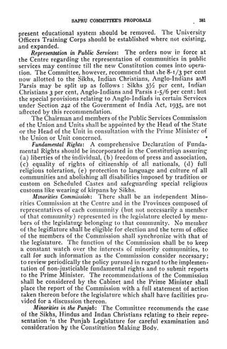 SAPRU COMMITTEE'S PROPOSALS 381
present educational system should be removed. The University
Officers Training Corps should be established where not existing,
and expanded.
Representation in Public Services: The orders now in force at
the Centre regarding the representation of communities in public
services may continue till the new Constitution comes into opera-
tion. The Committee, however, recommend that ihe 8-1/3 per cent
now allotted to the Sikhs, Indian Christians, Anglo-Indians aiM
Parsis may be split up as follows : Sikhs 3^ per cent, Indian
Christians 3 per cent, Anglo-Indians and Parsis 1-5/6 per cent; but
the special provisions relating to Anglo-Indians in certain Services
under Section 242 of the Government of India Act, 1935? are not
affected by this recommendation.
The Chairman and members of the Public Services Commission
of the Union and Units shall be appointed by the Head of the State
or the Head of the Unit in consultation with the Prime Minister of
the Union or Unit concerned. *
Fundamental Rights: A comprehensive Declaration of Funda-
mental Rights should be incorporated in the Constitution assuring
(a) liberties of the individual, (b) freedom of press and association,
(c) equality of rights of citizenship of all nationals, (d) full
religious toleration, (e) protection to language and culture of all
communities and abolishing all disabilities imposed by tradition or
custom on Scheduled Castes and safeguarding special religious
customs like wearing of kirpans by Sikhs.
Minorities Commission: There shall be an independent Mino-
rities Commission at the Centre and in the Provinces composed of
representatives of each community (but not necessarily a member
of that community) represented in the legislature elected by mem-
bers of the legislature belonging to that community. No member
of the legislature shall be eligible for election and the term of office
of the members of the Commission shall synchronize with that of
the legislature. The function of the Commission shall be to keep
a constant watch over the interests of minority communities, to
call for such information as the Commission consider necessary;
to review periodically the policy pursued in regard tothe implemen-
tation of non-justiciable fundamental rights and to submit reports
to the Prime Minister. The recommendations of the Commission
shall be considered by the Cabinet and the Prime Minister shall
place the report of the Commission with a full statement of action
taken thereon before the legislature which shall have facilities pro-
vided for a discussion thereon.
Minorities in the Punjab: The Committee recommends the case
of the Sikhs, Hindus and Indan Christians relating to their repre-
sentation ;
n the Punjab Legislature for careful examination and
consideration by the Constitution Makingf Body.
 