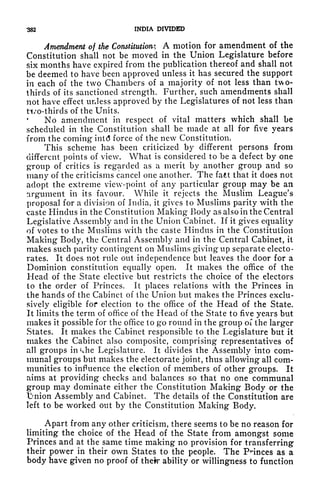 382 INDIA DIVIDED
Amendment of the Constitutions A motion for amendment of the
Constitution shall not be moved in the Union Legislature before
six months have expired from the publication thereof and shall not
be deemed to have been approved unless it has secured the support
in each of the two Chambers of a majority of not less than two-
thirds of its sanctioned strength. Further, such amendments shall
not have effect unless approved by the Legislatures of not less than
ti/o-thirds of the Units.
No amendment in respect of vital matters which shall be
scheduled in the Constitution shall be made at all for five years
from the coming int<5 force of the new Constitution.
This scheme has been criticized by different persons from
different points of view. What is considered to be a defect by one
group of critics is regarded as a merit by another group and so
many of the criticisms cancel one another. The faet that it does not
adopt the extreme view-point of any particular group may be an
argument in its favour. While it rejects the Muslim League's
proposal for a division of India, it gives to Muslims parity with the
caste Hindus in the Constitution Making Body as also in the Central
Legislative Assembly and in the Union Cabinet. If it gives equality
of votes to the Muslims with the caste Hindus in the Constitution
Making Body, the Central Assembly and in the Central Cabinet, it
makes such parity contingent on Muslims giving up separate electo-
rates. It does not rule out independence but leaves the door for a
Dominion constitution equally open. It makes the office of the
Head of the State elective but restricts the choice of the electors
to the order of Princes. It places relations with the Princes in
the hands of the Cabinet of the Union but makes the Princes exclu-
sively eligible for election to the office of the Head of the State.
It limits the term of office of the Head of the State to five years but
makes it possible for the office to go round in the group of the larger
States. It makes the Cabinet responsible to the Legislature but it
makes the Cabinet also composite, comprising representatives of
all groups in Uie Legislature. It divides the Assembly into com-
munal groups but makes the electorate joint, thus allowing all com-
munities to influence the election of members of other groups. It
aims at providing checks and balances so that no one communal
group may dominate either the Constitution Making Body or the
1!?nion Assembly and Cabinet. The details of the Constitution are
left to be worked out by the Constitution Making Body.
Apart from any other criticism, there seems to be no reason for
limiting the choice of the Head of the State from amongst some
Princes and at the same time making no provision for transferring
their power in their own States to the people. The Pnnces as a
body have given no proof of their ability or willingness to function
 