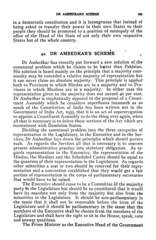 DR AMBEDKAR'S SCHEME 383
in a democratic constitution and it is incongruous that instead of
being asked to transfer their power in their own States to their
people they should be promoted to a position of monopoly of the
office of the Head of the State of not only their own respective
States but of the whole country.
42. DR AMBEDKAR'S SCHEME
Dr Ambedkar has recently put forward a new solution of ,
the
communal problem which he claims to be batter than Pakistan.
His solution is based mainly on the principle that a majority com-
munity may be conceded a relative majority of representation but
it can never claim an absolute majority. This principle is applied
both to Provinces in which Hindus are in a majority and to Pro-
vinces in which Muslims are in a majority. In either case the
representation given to the majority does not exceed 40 per cent.
Dr Ambedkar is emphatically opposed to the proposal of a Consti-
tuent Assembly which he considers superfluous inasmuch as so
much of the Constitution of India has been written tit in the
Government of India Act, 1935, that it is an act of supererogation
to appoint a Constituent Assembly to do the thing over again, when
all that is necessary is to delete those sections of the Act which are
inconsistent with Dominion Status.
Dividing the communal problem into the three categories of
representation in the Legislature, in the Executive and in the Ser-
vices, Dr Ambedkar lays down the principles which should govern
each. As regards the Services all that is necessary is to convert
present administrative practice into statutory obligation. As re-
gards representation in the Executive, the representation of the
Hindus, the Muslims and the Scheduled Castes should be equal to
the quantum of their representation in the Legislature. As regards
other minorities a seat or two should be reserved for their repre-
sentation and a convention established that they would get a fair
portion of representation in the corps of parliamentary secretaries
that would have to be raised.
The Executive should cease to be a Committee of the majority
party $n the Legislature but should be so constituted that it would
have its mandate not only from the majority but also from tfee
minorities in the Legislature. It should be non-parliamentary in
'the sense that it shall not be removable before the term of the
Legislature and it should be parliamentary in the sense that the
members of the Executive shall be chosen from the members of the
Legislature and shall have the right to sit in the House, speak, vote
and answer questions.
The Prime Minister as the Executive Head of the Government
 