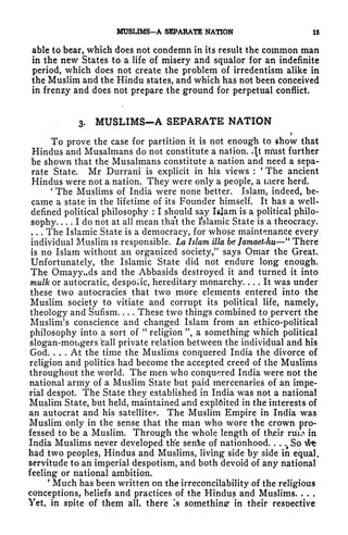 MUSUMS-A SEPARATE NATION 15
able to bear, which does not condemn in its result the common man
in the new States to a life of misery and squalor for an indefinite
period, which does not create the problem of irredentism alike in
the Muslim and the Hindu states, and which has not been conceived
in frenzy and does not prepare the ground for perpetual conflict.
3. MUSLIMS-A SEPARATE NATION
?
To prove the case for partition it is not enough to show that
Hindus and Musalmans do not constitute a nation. .It rr/ust further
be shown that the Musalmans constitute a nation and need a sepa-
rate State. Mr Durrani is explicit in his views : The ancient
Hindus were not a nation. They were only a people, a mere herd.
'
The Muslims of India were none better. Islam, indeed, be-
came a state in the lifetime of its Founder himself. It has a well-
defined political philosophy : I should say Islam is a political philo-
sophy I do not at all mean tha't the 1'slamic State is a theocracy.
. . . The Islamic State is a democracy, for whose maintenance every
individual Muslim is responsible. La Islam ilia be Jamaet-hu
"
There
is no Islam without an organized society/
5
says Omar the Great.
Unfortunately, the Islamic State did not endure long enough.
The Omayyc*ds and the Abbasids destroyed it and turned it into
mulk or autocratic, despotic, hereditary monarchy. ... It was under
these two autocracies that two more elements entered into the
Muslim society to vitiate and corrupt its political life, namely,
theology and Sufism. . . . These two things combined to pervert the
Muslim's conscience and changed Islam from an ethico-political
philosophy into a sort of
"
religion ", a something which political
slogan-mongers ball private relation between the individual and his
God. ... At the time the Muslims conquered India the divorce of
religion and politics had become the accepted creed of the Muslims
throughout the world. The men who conquered India were not the
national army of a Muslim State but paid mercenaries of an impe-
rial despot. The State they established in India was not a national
Muslim State, but held, maintained and exploited in the interests of
an autocrat and his satellite.6
,. The Muslim Empire in India was
Muslim only in the sense that the man who wore the crown pro-
fessed to be a Muslim. Through the whole length of their ruux in
India Muslims never developed the senSe of nationhood. . .
^
So ifc*
had two peoples, Hindus and Muslims, living side by side in equal,
servitude to an imperial despotism, and both devoid of any national
feeling or national ambition.
'
Much has been written on the irreconcilability of the religious
conceptions, beliefs and practices of the Hindus and Muslims. . . .
Yet, in spite of them all. there Is something in their respective
 