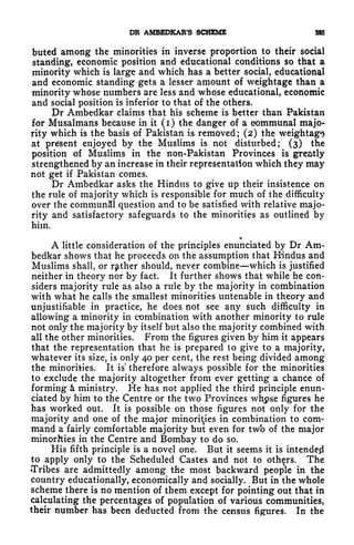 DR AMBEDKAR'S SCHEME 385
buted among the minorities in inverse proportion to their social
standing, economic position and educational conditions so that a
minority which is large and which has a better social, educational
and economic standing gets a lesser amount of weightage than a
minority whose numbers are less and whose educational, economic
and social position is inferior to that of the others*
Dr Ambedkar claims that his scheme is better than Pakistan
for Musalmans because in it ( i ) the danger of a eommunal majo-
rity which is the basis of Pakistan is removed; (2) the weightags
at present enjoyed by the Muslims is not disturbed; (3) the
position of Muslims in the non-Pakistan Provinces is greatly
strengthened by an increase in their representation which they may
not get if Pakistan comes.
Dr Ambedkar asks the Hindus to give up their insistence on
the rule of majority which is responsible for much of the difficulty
over the communal question and to be satisfied with relative majo-
rity and satisfactory safeguards to the minorities as outlined by
him.
r|
A little consideration of the principles enunciated by Dr Am-
bedkar shows that he proceeds on the assumption that Hindus and
Muslims shall, or rather should, never combine which is justified
neither in theory nor by fact. It further shows that while he con-
siders majority rule as also a rule by the majority in combination
with what he calls the smallest minorities untenable in theory and
unjustifiable in practice, he does not see any such difficulty in
allowing a minority in combination with another minority to rule
not only the majority by itself but also the majority combined with
all the other minorities. From the figures given by him it appears
that the representation that he is prepared to give to a majority,
whatever its size, is only 40 per cent, the rest being divided among
the minorities. It is therefore always possible for the minorities
to exclude the majority altogether from ever getting a chance of
forming k ministry. He has not applied the third principle enun-
ciated by him to the Centre or the two Provinces wh$se figures he
has worked out. It is possible on those figures not only for the
majority and one of the major minorities in combination to com-
mand a fairly comfortable majority but even for twb of the major
minorhies in the Centre and Bombay to do so.
His fifth principle is a novel one. But it seems it is intended
to apply only to the Scheduled Castes and not to others. The
Tribes are admittedly among the most backward people in the
country educationally, economically and socially. But in the whole
scheme there is no mention of them except for pointing out that in
calculating the percentages of population of various communities,
their number has been deducted from the census figures. In the
 