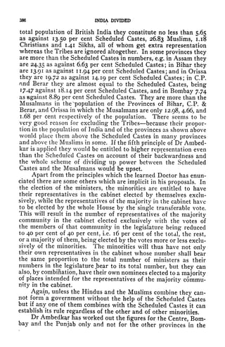 386 INDIA DIVIDED
total population of British India they constitute no less than 5.65
as against 13.50 per cent Scheduled Castes, 26.83 Muslims, 1.18
Christians and 1.41 Sikhs, all of whom get extra representation
whereas the Tribes are ignored altogether. In some provinces they
are more than the Scheduled Castes in numbers, e.g. in Assam they
are 24.35 as against 6.63 per cent Scheduled Castes ;
in Bihar they
are 13.91 as against 11.94 per cent Scheduled Castes; and in Orissa
they are 19.72 as against 14.19 per cent Scheduled Castes; in C.P.
nnd Berar they are almost equal to the Scheduled Castes, being
J 7-47 against 18.14 per cent Scheduled Castes, and in Bombay 7.74
as against 8.89 per cent Scheduled Castes. They are more than the
Musalrnans in the ''population of the Provinces of Bihar, C.P. &
Berar, and Orissa in which the Musalmans are only 12.98, 4.66, and
1.68 per cent respectively of the population. There seems to be
very good reason for excluding the Tribes because their propor-
tion in the population of India and of the provinces as shown above
would place them above the Scheduled Castes in many provinces
and above the Muslims in some. If the fifth principle of Dr Ambed-
kar is applied they would be entitled to higher representation even
than the Scheduled Castes on account of their backwardness and
the whole scheme of dividing up power between the Scheduled
Castes and the Musalmans would be upset.
Apart from the principles which the learned Doctor has enun-
ciated there are some others which are implicit in his proposals. In
the election of the ministers, the minorities are entitled to have
their representatives in the cabinet elected by themselves exclu-
sively, while the representatives of the majority in the cabinet have
to be elected by the whole House by the single transferable vote.
This will result in the number of representatives of the majority
community in the cabinet elected exclusively with the votes of
the members of that community in the legislature being reduced
to 40 per cent of 40 per cent, i.e. 16 per cent of the total, the rest,
or a majority of them, being elected by the votes more or less exclu-
sively of the minorities. The minorities will thus have not only
their own representatives in the cabinet whose number shall bear
the same ^
proportion to the total number of ministers as their
numbers in the legislature jbear to its total number, but they can
also, by combination, have their own nominees elected to a majority
of places intended for the representatives of the majority commu-
nity in the cabinet.
Again, unless the Hindus and the Muslims combine they can-
not form a government without the help of the Scheduled Castes
but if any one of them combines with the Scheduled Castes it can
establish its rule regardless of the other and of other minorities.
Dr Ambedkar has worked out the figures for the Centre, Bom-
bay and the Punjab only and not for the other provinces in the
 
