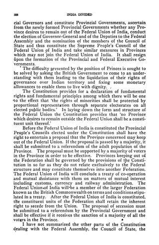 388 INDIA DIVIDED
cial Governors and constitute Provincial Governments, ascertain
from the newly formed Provincial Governments whether any Pro-
vince desires to remain out of the Federal Union of India, conduct
the election of Governor-General and of the Deputies to the Federal
Assembly and the nomination of the members of the Council of
State and thus constitute the Supreme People's Council of the
Federal Union of India and take similar measures in Provinces
which may not join the Federal Union of India. It shall resign
ipon the formation of the Provincial and Federal Executive Go-
vernments.
*
The difficulty presented by the position of Princes is sought to
be solved by asking the British Government to come to an under-
standing with them leading to the liquidation of their rights of
governance over Indian territory and fixing some monetary
allowances to enable them to live with dignity. r
The Constitution provides for a declaration of fundamental
rights and fundamental principles among which there will be one
<to the effect that 'the rights of minorities shall be protected by
proportional representation through separate electorates on all
elected public bodies/ In laying down the form and structure of
the Federal Union the Constitution provides that 'no Province
which desires to remain outside the Federal Union shall be a consti-
tuent unit thereof/
Before the Federal Union of India is constituted the Provincial
People's Councils elected under the Constitution shall have the
right to entertain a proposal that the Province concerned may keep
out of the Federal Union. If the proposal is passed by a majority, it
shall be submitted to a referendum of the adult population of the
Province. The proposal must be supported by a majority of voters
in the Province in order to be effective. Provinces keeping out of
the Federation shall be governed by the provisions of the Consti-
tution in so far as they do not relate exclusively to the Federal
structure and may constitute themselves into another Federation.
The Federal Union of India will conclude a treaty of co-operation
and mutual assistance with them on matters of mutual interest
including customs, currency and railway administration. The
Federal Unioncof India wilhbe a member of the larger Federation
known as the British Commonwealth on terms and conditions stipu-
lated in a treaty. After the Federal Union of India is constituted,
the constituent units of the Federation shall retain the inherent
right to secede from the Union. The proposal of secession must
be submitted to a referendum by the Provincial Government and
shall be effective if it receives the sanction of a majority of all the
voters in the Province.
I have not summarized the other parts of the Constitution
dealing with the Federal Assembly, the Council of State, the
 