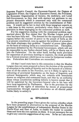 EPILOGUE 3S3
Supreme People's Council, the Governor-General, the Organs of
Legislative Power, the Organs of Executive Power, the Provinces,
the Economic Organization of Society, the Judiciary, and Local
Self-Government, as they deal with matters not germane to our
present discussion which is concerned only with the communal
problem and its suggested solution by the establishment of Paki-
stan. It would not be fair to deal with those important aspects as
a side issue in this context, particularly when there is no special
provision in them impinging on the communal problem as such.
For his suggestion dealing with the communal problem stim-
marized above Mr Roy claims that 'the Muslim League point of
view has been fully met. The demand for the separation of certain
regions before the transfer of power to the people of India as she
is at present constituted, runs up against the problem of procedure.
The draft eliminates that problem. Transfer of power takes place
on the basis of treating India as a constitutional unit. Thereafter,
provinces delimited by the Provincial Government, which will not
be responsible to any Indian elected body, will be at liberty not to
join the Federation. On the other hand, havfng made provision
for separation of provinces desiring to separate, the draft provides
for a Federal structure which leaves no room for fissiparous tenden-
cies. Federalism nd Centralism are reconciled/
All that I need state here in this connexion is that the Muslim
League does not seem prepared to leave the decision of the question
of secession to the realm.of futurity and to the hazards of a referen-
dum of all the adults in the Province, nor is it likely to agree to a
redrawing of provincial boundaries on the basis of linguistic and
cultural homogeneity which may not coincide with boundaries
drawn on religious and communal basis, and that by an authority
about whose constitution nothing definite is known except that it
will be appointed by the Governor-General who in his turn will
have beep appointed by Parliament. Nor is the provision for the
protection of the rights of minorities by means of proportional
representation through separate electorates on all elected public
bodies likely to satisfy it.
44. EPILOGUE
In the preceding pages I have given the various schenfles which
have been proposed as alternatives to the proposal of the Muslim
League for the establishment of independent Muslim States in the
North-West and East of India, to enable the reader to consider
them and form his own opinion on them. It is not necessary for me
to give any concrete suggestions of my own.
'
So~far as I am aware,
 
