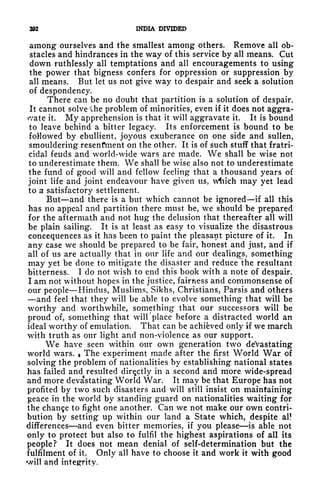 392 INDIA DIVIDED
among ourselves and the smallest among others. Remove all ob-
stacles and hindrances in the way of this service by all means. Cut
down ruthlessly all temptations and all encouragements to using
the power that bigness confers for oppression or suppression by
all means. But let us not give way to despair and seek a solution
of despondency.
There can be no doubt that partition is a solution of despair.
It cannot solve *lhe problem of minorities, even if it does not aggra-
vate it. My apprehension is that it will aggravate it. It is bound
to leave behind a bitter legacy. Its enforcement is bound to be
followed by ebullient, joyous exuberance on one side and sullen,
smouldering resenfment on the other. It is of such stuff that fratri-
cidal feuds and world-wide wars are made. We shall be wise not
to underestimate them. We shall be wise also not to underestimate
the fund of good will and fellow feeling that a thousand years of
joint life and joint endeavour have given us, w^iich may yet lead
to a satisfactory settlement.
But and there is a but which cannot be ignored if all this
has no appeal and partition there must be, we should be prepared
for the aftermath and not hug the delusion that thereafter all will
be plain sailing. It is at least as easy to visualize the disastrous
concequences as it has been to paint the pleasant picture of it. In
any case we should be prepared to be fair, honest and just, and if
all of us are actually that in our life and our dealings, something
may yet be done to mitigate the disaster and reduce the resultant
bitterness. Ido not wish to end this book with a note of despair.
I am not without hopes in the justice, fairness and commonsense of
our people Hindus, Muslims, Sikhs, Christians, Parsis and others
and feel that they will be able to evolve something that will be
worthy and worthwhile, something- that our successors will be
proud of, something that will place before a distracted world an
ideal worthy of emulation. That can be achieved only if we march
with truth as our light and non-violence as our support.
We have seen within our own generation two devastating
world wars. The experiment made after the first World War of
solving the problem of nationalities by establishing national states
has failed and resulted directly in a second and more wide-spread
and more devastating World War. It may be that Europe has not
profited by two such disasters and will still insist on maintaining
peace in the world by standing guard on nationalities waiting for
the change to fight one another. Can we not make our own contri-
bution by setting up within our land a State which, despite al!
differences and even bitter memories, if you please is able not
only to protect but also to fulfil the highest aspirations of all its
people? It does not mean denial of self-determination but the
fulfilment of it. Only all have to choose it and work it with good
will and integrity.
 