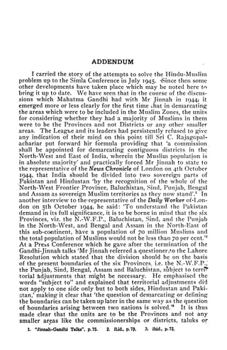 ADDENDUM
I carried the story of the attempts to solve the Hindu-Muslim
problem up to the Simla Conference in July 1945. "Since then some
other developments have taken place which may be noted here to
bring it up to date. We have seen that in the course of the discus-
sions which Mahatma Gandhi had with Mr Jinnah in 1944? it
emerged more or less clearly for the first time that in demarcating
the areas which were to be included in the Muslim Zones, the units
for considering whether they had a majority of Muslims in them
were to be the Provinces and not Districts or any other smaller
areas. The League and its leaders had persistently refused to give
any indication of their mind on this point till Sri C. Rajagopal-
achariar put forward hir formula providing that 'a commission
shall be appointed for demarcating contiguous districts in the
North-West and East of India, wherein the Muslim population is
in absolute majority' and practically forced Mr Jinnah to state to
the representative of the News Chronicle of London on 4th October
1944, that India should be divided into two sovereign parts of
Pakistan and Hindustan 'by the recognition of the whole of the
North-West Frontier Province, Baluchistan, Sind, Punjab, Bengal
and Assam as sovereign Muslim territories as they now stand'.
1
In
another interview to the Tepresentative of the Daily Worker of-Lon-
don on 5th October 1944, he said: 'To understand the Pakistan
demand in its full significance, it is to be borne in mind that the six
Provinces, viz. the N.-W.F.P., Baluchistan, Sind, and the Punjab
in the North-West, and Bengal and Assam in the North-East of
this sub-continent, have a population of 70 million Muslims and
the total population of Muslims would not be less than 70 per cent.'
2
At a Press Conference which he gave after the termination of the
Gandhi-Jinnah talks 'Mr Jinnah referred a questioner ,to the Lahore
Resolution which stated that the division should be on the basis
of the present boundaries of the six Provinces, i.e. the N.-W.F.P.;
the Punjab, Sind, Bengal, Assam and Baluchistan, subject to terr?*
torial 'adjustments that might be necessary. He emphasised the
words "subject to" and explained that territorial adjustments did
not apply to one side only but to both sides, Hindustan and Paki-
stan,' making it clear that 'the question of demarcating or defining
the boundaries can be taken up later in the same way as the question
of boundaries arising between two nations is solved.'
3
It is thus
made clear that the units are to be the Provinces and not any
smaller areas like the commissionerships or districts, taluks of
1. "Jinnah-GandW Talks", p. 75. 2. iUd., p.7& 3- ibid., p.72f
 