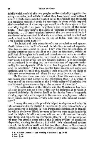16 INDIA DIVIDED
faiths which enabled the two peoples to live amicably together for
many centuries, and which, if what they have learnt and suffered
under British Rule could be washed out of their minds and the same
old religious mentality could be recreated in them which inspired
their fore-fathers of a century ago, would enable them again to live
amicably together as good neighbours and citizens of the same
State. That something is the spirit of tolerance inculcated in both
religions. ... If these relations between the two communities had
continued uninterrupted, in due time a nation, united in mind and
soul, would have been born on the soil of India, Can those days
ever possibly come back ?
n
'
So, in spite of their centuries of close association and sympa-
thetic intercourse the Hindus and the Muslims remained separate.
The two streams could not mix. They were two nationalities, so
utterly different indeed that if at any time the sentiment, which the
political philosopher calls national consciousness, were to awaken
in them and become dynamic, they could not but react differently ;
they could not but grow into two separate nations. 3^or nationalism
or nationhood is nothing but the consciousness of separate natio-
nality become dynamic.JThis is what has happened to the Hindus
and the Muslims.'
2 '
Tne two peoples have become self-conscious
nations, and not until they readjust their relations in the light of
this new consciousness will there be any peace between them/8
Mr Durrani then proceeds to inquire how this consummation
has taken place and comes to the conclusion that,
'
in a word, it
was one of the direct results of the British policy of discrimination
and favouring one community at the expense of the other.'
'
The nationalism of the Hindus and the Musalmans has been
of slow growth and no definite date can be assigned as to when it
ripened definitely. It showed itself at first in the f^rm uf economic
rivalry, especially with respect to Government employment, which
later turned into political rivalry and finally into national animo-
sity/
3
Among the many things which helped to depress and ruin tKe
Musalmans under the British he mentions: (i) the ruin of industry
and commerce in Bengal; (2) the Permanent Settlement of Bengal
by which the lower Hindu revenue collectors were made landlords
and the higher Muslim revenue officers were thrown on the rub-
bisVheap and replaced by European officers ; (3) the resumption
di rent-free grants upon which the Muslim system of education
depended, causing its decay ; (4) with their educational system
ruined, the Muslims could not but lose their place in Government
services leading to a Hindu monopoly of official preferment, which
1. F. K. Khan Durrani :
"
The Meaning of Pakistan ", pp. 34-44,
2. ibid., p. 47.
3. ibid., p. 48.
 