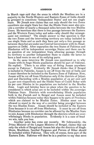 ADDENDUM 395
in March 1940 said that the areas in which the Muslims are in a
majority in the North-Western and Eastern Zones of India should
be grouped to constitute 'Independent States' and not one single
State. Mr Jinnah now claims that not only should the two Zones
constitute one single State but that the Hindu State must also pro-
vide a corridor of nearly a thousand miles between the two Muslim
Zones. He'tnentions that there is free passage between the Eastern
and the Western Zones today and asks why should that arrange-
ment not continue? The simple answer to that question is that
the two Zones and the intervening territory are today included in
one single State and as such they have not only* a free passage as
between them but are under one Central Government with its Head-
quarters at Delhi. After separation the two States of Pakistan and
Hindustan will be independent sovereign States and there can be
no question of one independent State allowing passage through
its territory to another independent State to enable the latter, to
have a land route to one of its outlying parts.
In the same interview Mr Jinnah was questioned as to why
Assam with its huge Hindu population should be part of Pakistan.
He replied: There is no other way of fitting Assam anywhere
except in Pakistan/ Evidently Mr Jinnah thinks that if Bengal
is included in Pakistan, Assam is cut off from the rest of India and
it must therefore be included in the Eastern Zone of Pakistan. Now,
Assam will be cut off from Hindustan only if the districts of Jalpai-
guri and Darjeeling with a Muslim population of 23 per cent and
2.4 per cent respectively and the Hindu State of Cooch Bchar with
62 per cent Hindus in its population are included in the Muslim
Zone. Logic and fairplay have no place when the question to be
considered is which areas are to be included within the, sovereign
Pakistan State. Districts with overwhelming Hindu population
both in the JPunjab and in Bengal and Assam must be included
within Pakistan because today they happen to be parts of Provinces
which are* claimed to be Muslim Zones. Hindus must not be
allowed to stand in the way of a corridor being provided between
the two Muslim Zones. Assam should be included in the Eastern
Zone because it is cut off from Hindustan. It must be cut off from
Hindustan because no corridor can be alfowed by the Muslim State
to join Assam with Hindustan through the districts which are over-
whelmingly Hindu in population. Evidently it is a case of head
we win, tails you lose.
Another point has come out recently. Mr Suhrawardy, the
Prime Minister of the League Ministry of Bengal, claims that not
only the whole of Bengal and Assam but also the districts of Singh-
bhum, Manbhum, Santhal Parganas and JPurnea of Bihar should
be included within Pakistan. They will, of course, form part of the
Eastern Zofae. Pakistan will then be in a position to say that most
 
